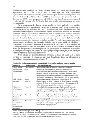 28
controlados pelo Protocolo de Quioto deverão atingir 685 partes por milhão (ppm)
equivalentes em CO2 em 2050 e mais de 1000 ppm em 2100, quantidades
significativamente superiores aos 450 ppm necessários para estabilizar a temperatura num
crescimento limitado a 2ºC em relação a 1750, meta assumida pelos países na COP-16 –
Cancun, em 2010 – para cumprimento até 2020. As previsões são de acréscimos entre 2
– 2,8ºC até 2050 e entre 3,7 e 5,6ºC até o final deste século, comparativamente aos níveis
pré-industriais.
Se a temperatura do planeta está crescendo em ritmo acelerado e as medidas
mitigadoras adotadas pelos países até o momento mostram-se insuficientes, quais seriam as
consequências de um acréscimo de 3 a 4ºC na temperatura média do planeta até o final
deste século? O atual nível do conhecimento sobre a projeção dos impactos das mudanças
climáticas abrange as alterações relacionadas com a ocorrência de eventos climáticos
extremos, alterações nos recursos hídricos, ecossistemas, produção de alimentos, fibras e
produtos florestais. Inclui os impactos nos sistemas costeiros e áreas de baixa altitude,
indústria, assentamentos humanos, sociedade e saúde. As projeções procuram captar as
transformações resultantes da interação dinâmica das diversas variáveis climáticas –
precipitação, temperatura, concentração atmosférica de GEE, etc. – diferenciadas por
região geográfica e nos efeitos, que podem resultar como positivos, negativos ou mistos,
sendo que a amplitude dos efeitos dependerá, em grande parte, da capacidade de mitigação
e adaptação de cada país, decorrente da disposição política para as ações, e das limitações
impostas pelas suas capacidades econômicas.
Com relação aos eventos climáticos extremos, ao longo do século XXI é muito
provável a ocorrência de alterações nas suas frequências, áreas de abrangência e
intensidades, conforme demonstra o Quadro 3.
Quadro 3 – Fenômenos extremos, probabilidade de ocorrência e impactos relacionados
Fenômeno Probabilidade Principais impactos
Dias e noites
mais quentes;
ondas de calor
Praticamente
certo
Aumento da produção agrícola em regiões mais frias e
diminuição em regiões hoje já quentes; mais insetos;
derretimento de neves; redução da energia para aquecimento e
aumento para refrigeração; mais incêndios florestais; maior
demanda de água; maior mortalidade pelo calor e menor pelo
frio; menor qualidade de vida em regiões hoje já muito quentes
Mais chuvas
extremas
Muito
provável
Danos às culturas; erosão do solo; contaminação do
abastecimento de água; a escassez de água pode ser atenuada;
aumento do risco de mortes por desastres e doenças; perdas de
infraestrutura e propriedades, comércio, transportes
Maior área
afetada pelas
secas
Provável Degradação da terra, queda da produção agrosilvipastoril;
incêndios florestais; escassez de água e alimentos; doenças;
redução do potencial de geração hidrelétrica; migração
populacional
Intensificação
de ciclones
tropicais
Provável Queda da produção agrosilvipastoril; danos aos recifes de
corais; aumento do risco de mortes e doenças; perdas de infra-
estrutura e propriedades
Aumento da
incidência de
nível
extremamente
alto do mar1
Provável Salinização de águas; aumento do risco de mortes; custos da
proteção costeira; migrações populacionais; perdas de
infraestrutura e propriedades
Fonte: adaptado de Adger et al., 2007, p.21-22
Nota: (1) O nível extremamente alto do mar depende do nível médio do mar e dos sistemas
regionais de tempo. É definido como o 1% mais elevado dos valores horários do nível do mar
observados em uma estação para um determinado período de referência.
 