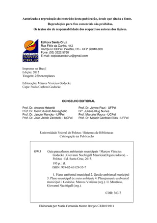 Autorizada a reprodução do conteúdo desta publicação, desde que citada a fonte.
Reproduções para fins comerciais são proibidas.
Os textos são de responsabilidade dos respectivos autores dos tópicos.
Impresso no Brasil
Edição: 2015
Tiragem: 250 exemplares
Editoração: Marcos Vinicius Godecke
Capa: Paula Carboni Godecke
CONSELHO EDITORIAL
Prof. Dr. Antonio Heberlè Prof. Dr. Jovino Pizzi - UFPel
Prof. Dr. Géri Eduardo Meneghello Drª. Juliana Klug Nunes
Prof. Dr. Jander Moncks - UFPel Prof. Marcelo Moura - UCPel
Prof. Dr. João Jandir Zanotelli – UCPel Prof. Dr. Moacir Cardoso Elias - UFPel
Universidade Federal de Pelotas / Sistemas de Bibliotecas
Catalogação na Publicação
Elaborada por Maria Fernanda Monte Borges CRB10/1011
G943 Guia para planos ambientais municipais / Marcos Vinicius
Godecke , Giovanni Nachtigall Maurício(Organizadores). -
Pelotas : Ed. Santa Cruz, 2015.
195 p. : il.
ISBN: 978-85-61629-55-7
1. Plano ambiental municipal 2. Gestão ambiental municipal
3. Plano municipal de meio ambiente 4. Planejamento ambiental
municipal I. Godecke, Marcos Vinicius (org.). II. Maurício,
Giovanni Nachtigall (org.).
CDD: 363.7
Editora Santa Cruz
Rua Félix da Cunha, 412
Campus I UCPel Pelotas, RS - CEP 96010-000
Fone: (53) 3222 5760
E-mail: copiassantacruz@gmail.com
 