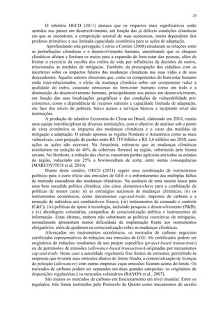 29
O relatório OECD (2011) destaca que os impactos mais significativos serão
sentidos nos países em desenvolvimento, em função das já difíceis condições climáticas
em que se encontram; a composição setorial de suas economias, muito dependente dos
produtos primários; e sua limitada capacidade econômica para as ações de adaptação.
Aprofundando esta percepção, Correa e Comim (2008) estudaram as relações entre
as perturbações climáticas e o desenvolvimento humano, encontrando que os choques
climáticos afetam e limitam os meios para a expansão do bem-estar das pessoas, além de
limitar o exercício da escolha dos estilos de vida por influências de decisões de outros,
relacionadas às medidas de mitigação. Também, da preocupação dos cidadãos com as
incertezas sobre os impactos futuros das mudanças climáticas nas suas vidas e de seus
descendentes. Aqueles autores observam que, como os componentes do bem-estar humano
estão inter-relacionados, o efeito da mudança climática sobre um componente reduz a
qualidade do outro, causando retrocesso no bem-estar humano como um todo e a
diminuição do desenvolvimento humano, principalmente nos países em desenvolvimento,
em função das suas localizações geográficas e das condições de vulnerabilidade pré-
existentes, como a dependência de recursos naturais e capacidade limitada de adaptação,
em face dos níveis de pobreza, baixo acesso a serviços básicos e incipiente nível das
instituições.
A produção do relatório Economia do Clima no Brasil, elaborado em 2010, reuniu
uma equipe interdisciplinar de diversas instituições, com o objetivo de analisar sob o ponto
de vista econômico os impactos das mudanças climáticas e o custo das medidas de
mitigação e adaptação. O estudo apontou as regiões Nordeste e Amazônica como as mais
vulneráveis, com projeção de perdas entre R$ 719 bilhões e R$ 3,6 trilhões em 2050, caso
ações as ações não ocorram. Na Amazônia, estima-se que as mudanças climáticas
resultariam na redução de 40% da cobertura florestal na região, substituída pelo bioma
savana. No Nordeste, a redução das chuvas causariam perdas agrícolas em todos os estados
da região, reduzindo em 25% a bovinocultura de corte, entre outras consequências
(MARCOVITCH et al. 2010).
Diante deste cenário, OECD (2011) sugere uma combinação de instrumentos
políticos para o corte eficaz das emissões de GEE e o enfrentamento das múltiplas falhas
de mercado causadoras das mudanças climáticas. Na ausência de uma receita única para
uma bem sucedida política climática, cita cinco elementos-chave para a combinação de
políticas de menor custo: (i) as estratégias nacionais de mudanças climáticas; (ii) os
instrumentos econômicos, como mecanismos cap-and-trade, impostos de carbono e a
remoção de subsídios aos combustíveis fósseis; (iii) instrumentos de comando e controle
(C&C); (iv) políticas de apoio à tecnologia, incluindo pesquisa e desenvolvimento (P&D);
e (v) abordagens voluntárias, campanhas de conscientização pública e instrumentos de
informação. Estas últimas, embora não substituam as políticas coercitivas de mitigação,
normalmente apresentam menor dificuldade de implantação frente aos instrumentos
obrigatórios, além de ajudarem na conscientização sobre as mudanças climáticas.
Alicerçados em instrumentos econômicos, os mercados de carbono negociam
certificados representativos de reduções nas emissões de GEE. Os certificados podem ser
originários de reduções resultantes de um projeto específico (project-based transactions)
ou de permissões de emissões (allowance-based transactions) originadas por mecanismos
cap-and-trade. Neste caso a autoridade regulatória fixa limites de emissões, permitindo às
empresas que tiveram suas emissões abaixo do limite fixado, a comercialização de licenças
de poluição (allowances) com outras empresas cujas emissões ficaram acima do limite. Os
mercados de carbono podem ser separados em duas grandes categorias: os originários de
disposições regulatórias e os mercados voluntários (BAYON et al., 2007).
São muitos os mercados de carbono em funcionamento em nível mundial. Entre os
regulados, três foram instituídos pelo Protocolo de Quioto como mecanismos de auxílio
 