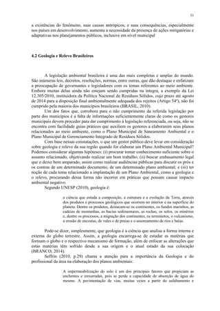 31
a existências do fenômeno, suas causas antrópicos, e suas consequências, especialmente
nos países em desenvolvimento, aumenta a necessidade da presença de ações mitigatórias e
adaptativas nos planejamentos públicos, inclusive em nível municipal
4.2 Geologia e Relevo Brasileiros
A legislação ambiental brasileira é uma das mais completas e amplas do mundo.
São inúmeras leis, decretos, resoluções, normas, entre outras, que dão destaque e enfatizam
a preocupação de governantes e legisladores com os temas referentes ao meio ambiente.
Embora muitas delas ainda não estejam sendo cumpridas na íntegra, a exemplo da Lei
12.305/2010, instituidora da Política Nacional de Resíduos Sólidos, cujo prazo até agosto
de 2014 para a disposição final ambientalmente adequada dos rejeitos (Artigo 54º), não foi
cumprido pela maioria dos municípios brasileiros (BRASIL, 2010).
Um dos fatos que, corrobora para o não cumprimento da referida legislação por
parte dos municípios é a falta de informações suficientemente claras de como os gestores
municipais devem proceder para dar cumprimento à legislação referenciada, ou seja, não se
encontra com facilidade guias práticos que auxiliem os gestores a elaborarem seus planos
relacionados ao meio ambiente, como o Plano Municipal de Saneamento Ambiental e o
Plano Municipal de Gerenciamento Integrado de Resíduos Sólidos.
Com base nessas constatações, o que um gestor público deve levar em consideração
sobre geologia e relevo da sua região quando for elaborar um Plano Ambiental Municipal?
Podemos considerar algumas hipóteses: (i) procurar tomar conhecimento suficiente sobre o
assunto relacionado, objetivando realizar um bom trabalho; (ii) buscar embasamento legal
que o deixe bem amparado, assim como realizar audiências públicas para discutir os prós e
os contras de um determinado documento, de um determinado plano ambiental; e (iii) ter
noção de cada tema relacionado a implantação de um Plano Ambiental, como a geologia e
o relevo, procurando dessa forma não incorrer em práticas que possam causar impacto
ambiental negativo.
Segundo UNESP (2010), geologia é:
a ciência que estuda a composição, a estrutura e a evolução da Terra, através
dos produtos e processos geológicos que ocorrem no interior e na superfície do
planeta. Dentre os produtos, destacam-se os continentes, os fundos marinhos, as
cadeias de montanhas, as bacias sedimentares, as rochas, os solos, os minérios
e, dentre os processos, a migração dos continentes, os terremotos, o vulcanismo,
a erosão de encostas, de vales e de praias e o assoreamento de rios e baías.
Pode-se dizer, simplesmente, que geologia é a ciência que analisa a forma interna e
externa do globo terrestre. Assim, a geologia encarrega-se de estudar as matérias que
formam o globo e o respectivo mecanismo de formação, além de enfocar as alterações que
estas matérias têm sofrido desde a sua origem e o atual estado da sua colocação
(BRANCO, 2014).
Seffrin (2010, p.29) chama a atenção para a importância da Geologia e do
profissional da área na elaboração dos planos ambientais:
A impermeabilização do solo é um dos principais fatores que propiciam as
enchentes e enxurradas, pois se perde a capacidade de absorção de água do
mesmo. A pavimentação de vias, muitas vezes a partir do asfaltamento e
 