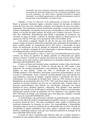 32
cimentação, bem como as próprias construções impedem a penetração da chuva.
Essas águas não absorvidas chegam até os rios em enormes quantidades. Esses
rios têm, comumente, suas matas ciliares (vegetação localizada nas margens)
desmatadas. As atividades agropecuárias se valem de desmatamentos extensivos
para dar lugar às áreas plantadas e de criação animal.
Segundo o Centre for Research on the Epidemiology of Disasters (CRED), no
Brasil, os principais fenômenos ligados a desastres naturais são derivados da dinâmica
externa da Terra, tais como, inundações, enchentes, escorregamento de solos e/ou rochas e
tempestades. Estes fenômenos ocorrem normalmente associados a eventos pluviométricos
intensos e prolongados, nos períodos chuvosos que correspondem ao verão na região sul e
sudeste e ao inverno na região nordeste. De acordo com o relatório Emergency Disasters
Data Base (EM-DAT), disponibilizado pelo CRED, a quantidade de ocorrências vem
crescendo ao longo do tempo: o número de desastres naturais no Brasil passou de 46
registros de 1900 até 1979, para 164 no período de 1980 a 2013 (CRED, 2014).
Com certeza a ocupação irregular do solo faz com que estes desastres, embora
naturais, tragam um prejuízo ainda maior à população, pois, dependendo da intensidade, os
danos causados podem ser extremamente graves. Daí nota-se a necessidade de apoio
técnico de profissionais da área de geologia na elaboração do planejamento municipal,
visto que a avaliação e mitigação de riscos relacionados a impactos ambientais negativos
são fundamentais para o desenvolvimento sustentável.
Outro tema em questão é o relevo, o qual é de suma importância para um gestor.
Consiste nas formas da superfície do planeta, podendo ser influenciado por agentes
internos e externos. Constitui-se no conjunto das formas da crosta terrestre, desde o fundo
dos oceanos até as terras emersas, onde destacam-se as montanhas, planaltos, planícies e
depressões (SÓ GEOGRAFIA, 2014).
O relevo do Brasil tem formação antiga e atualmente existem várias classificações
para o mesmo. A classificação de Aroldo de Azevedo data de 1940, sendo a mais
tradicional. Ela considera principalmente o nível altimétrico para determinar o que é um
planalto ou uma planície. Criada em 1958, a classificação de Aziz Nacib
Ab'Saber despreza o nível altimétrico, priorizando os processos geomorfológicos, ou seja,
a erosão e a sedimentação. Assim, o professor considera planalto como uma superfície na
qual predomina o processo de desgaste, enquanto planície é considerada uma área de
sedimentação. Já a classificação de Jurandyr Ross, criada em 1995, baseia-se no projeto
Radambrasil, um levantamento feito entre 1970 e 1985, onde foram tiradas fotos aéreas da
superfície do território brasileiro por meio de um sofisticado radar. Também utiliza os
processos geomorfológicos para elaborar sua classificação, destacando três formas
principais de relevo: planaltos, planícies e depressões. Nela, planalto é uma superfície
irregular, com altitude acima de 300 metros e produto de erosão. Planície é uma área plana,
formada pelo acúmulo recente de sedimentos. Por fim, depressão é uma superfície entre
100 e 500 metros de altitude, com inclinação suave, mais plana que o planalto e formada
por processo de erosão (SÓ GEOGRAFIA, 2014).
A Geomorfologia, cujo profissional é chamado de geomorfologista, é uma ciência
que tem como objeto de estudo as irregularidades da superfície terrestre, ou, simplesmente,
as diversas formas do relevo. Tem como incumbência, ainda, estudar os fenômenos que
interferem diretamente na formação do relevo. Sua responsabilidade é disponibilizar
informações para as causas da ocorrência de um determinado tipo de relevo, levando em
consideração os agentes modeladores. Para tanto, analisa a interação entre a atmosfera,
biosfera e a hidrosfera, tendo em vista que esses elementos interferem na formação de um
relevo (MUNDO EDUCAÇÃO, 2014).
O estudo do relevo é importante para sabermos quais são os lugares propícios à
construção de casas, prédios, fábricas, estradas, aeroportos, pontes, plantações, pastagens e
 