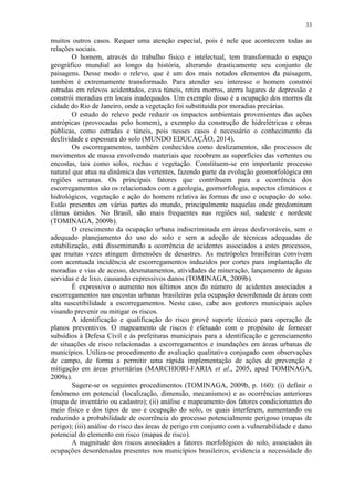 33
muitos outros casos. Requer uma atenção especial, pois é nele que acontecem todas as
relações sociais.
O homem, através do trabalho físico e intelectual, tem transformado o espaço
geográfico mundial ao longo da história, alterando drasticamente seu conjunto de
paisagens. Desse modo o relevo, que é um dos mais notados elementos da paisagem,
também é extremamente transformado. Para atender seu interesse o homem constrói
estradas em relevos acidentados, cava túneis, retira morros, aterra lugares de depressão e
constrói moradias em locais inadequados. Um exemplo disso é a ocupação dos morros da
cidade do Rio de Janeiro, onde a vegetação foi substituída por moradias precárias.
O estudo do relevo pode reduzir os impactos ambientais provenientes das ações
antrópicas (provocadas pelo homem), a exemplo da construção de hidrelétricas e obras
públicas, como estradas e túneis, pois nesses casos é necessário o conhecimento da
declividade e espessura do solo (MUNDO EDUCAÇÃO, 2014).
Os escorregamentos, também conhecidos como deslizamentos, são processos de
movimentos de massa envolvendo materiais que recobrem as superfícies das vertentes ou
encostas, tais como solos, rochas e vegetação. Constituem-se em importante processo
natural que atua na dinâmica das vertentes, fazendo parte da evolução geomorfológica em
regiões serranas. Os principais fatores que contribuem para a ocorrência dos
escorregamentos são os relacionados com a geologia, geomorfologia, aspectos climáticos e
hidrológicos, vegetação e ação do homem relativa às formas de uso e ocupação do solo.
Estão presentes em várias partes do mundo, principalmente naquelas onde predominam
climas úmidos. No Brasil, são mais frequentes nas regiões sul, sudeste e nordeste
(TOMINAGA, 2009b).
O crescimento da ocupação urbana indiscriminada em áreas desfavoráveis, sem o
adequado planejamento do uso do solo e sem a adoção de técnicas adequadas de
estabilização, está disseminando a ocorrência de acidentes associados a estes processos,
que muitas vezes atingem dimensões de desastres. As metrópoles brasileiras convivem
com acentuada incidência de escorregamentos induzidos por cortes para implantação de
moradias e vias de acesso, desmatamentos, atividades de mineração, lançamento de águas
servidas e de lixo, causando expressivos danos (TOMINAGA, 2009b).
É expressivo o aumento nos últimos anos do número de acidentes associados a
escorregamentos nas encostas urbanas brasileiras pela ocupação desordenada de áreas com
alta suscetibilidade a escorregamentos. Neste caso, cabe aos gestores municipais ações
visando prevenir ou mitigar os riscos.
A identificação e qualificação do risco provê suporte técnico para operação de
planos preventivos. O mapeamento de riscos é efetuado com o propósito de fornecer
subsídios à Defesa Civil e às prefeituras municipais para a identificação e gerenciamento
de situações de risco relacionadas a escorregamentos e inundações em áreas urbanas de
municípios. Utiliza-se procedimento de avaliação qualitativa conjugado com observações
de campo, de forma a permitir uma rápida implementação de ações de prevenção e
mitigação em áreas prioritárias (MARCHIORI-FARIA et al., 2005, apud TOMINAGA,
2009a).
Sugere-se os seguintes procedimentos (TOMINAGA, 2009b, p. 160): (i) definir o
fenômeno em potencial (localização, dimensão, mecanismos) e as ocorrências anteriores
(mapa de inventário ou cadastro); (ii) análise e mapeamento dos fatores condicionantes do
meio físico e dos tipos de uso e ocupação do solo, os quais interferem, aumentando ou
reduzindo a probabilidade de ocorrência do processo potencialmente perigoso (mapas de
perigo); (iii) análise do risco das áreas de perigo em conjunto com a vulnerabilidade e dano
potencial do elemento em risco (mapas de risco).
A magnitude dos riscos associados a fatores morfológicos do solo, associados às
ocupações desordenadas presentes nos municípios brasileiros, evidencia a necessidade do
 