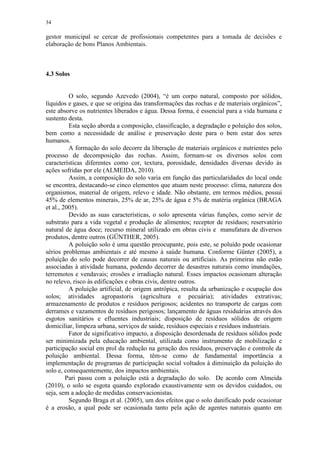 34
gestor municipal se cercar de profissionais competentes para a tomada de decisões e
elaboração de bons Planos Ambientais.
4.3 Solos
O solo, segundo Azevedo (2004), “é um corpo natural, composto por sólidos,
líquidos e gases, e que se origina das transformações das rochas e de materiais orgânicos”,
este absorve os nutrientes liberados e água. Dessa forma, é essencial para a vida humana e
sustento desta.
Esta seção aborda a composição, classificação, a degradação e poluição dos solos,
bem como a necessidade de análise e preservação deste para o bem estar dos seres
humanos.
A formação do solo decorre da liberação de materiais orgânicos e nutrientes pelo
processo de decomposição das rochas. Assim, formam-se os diversos solos com
características diferentes como cor, textura, porosidade, densidades diversas devido às
ações sofridas por ele (ALMEIDA, 2010).
Assim, a composição do solo varia em função das particularidades do local onde
se encontra, destacando-se cinco elementos que atuam neste processo: clima, natureza dos
organismos, material de origem, relevo e idade. Não obstante, em termos médios, possui
45% de elementos minerais, 25% de ar, 25% de água e 5% de matéria orgânica (BRAGA
et al., 2005).
Devido as suas características, o solo apresenta várias funções, como servir de
substrato para a vida vegetal e produção de alimentos; receptor de resíduos; reservatório
natural de água doce; recurso mineral utilizado em obras civis e manufatura de diversos
produtos, dentre outros (GÜNTHER, 2005).
A poluição solo é uma questão preocupante, pois este, se poluído pode ocasionar
sérios problemas ambientais e até mesmo à saúde humana. Conforme Günter (2005), a
poluição do solo pode decorrer de causas naturais ou artificiais. As primeiras não estão
associadas à atividade humana, podendo decorrer de desastres naturais como inundações,
terremotos e vendavais; erosões e irradiação natural. Esses impactos ocasionam alteração
no relevo, risco às edificações e obras civis, dentre outros.
A poluição artificial, de origem antrópica, resulta da urbanização e ocupação dos
solos; atividades agropastoris (agricultura e pecuária); atividades extrativas;
armazenamento de produtos e resíduos perigosos; acidentes no transporte de cargas com
derrames e vazamentos de resíduos perigosos; lançamento de águas residuárias através dos
esgotos sanitários e efluentes industriais; disposição de resíduos sólidos de origem
domiciliar, limpeza urbana, serviços de saúde, resíduos especiais e resíduos industriais.
Fator de significativo impacto, a disposição desordenada de resíduos sólidos pode
ser minimizada pela educação ambiental, utilizada como instrumento de mobilização e
participação social em prol da redução na geração dos resíduos, preservação e controle da
poluição ambiental. Dessa forma, têm-se como de fundamental importância a
implementação de programas de participação social voltados à diminuição da poluição do
solo e, consequentemente, dos impactos ambientais.
Pari passu com a poluição está a degradação do solo. De acordo com Almeida
(2010), o solo se esgota quando explorado exaustivamente sem os devidos cuidados, ou
seja, sem a adoção de medidas conservacionistas.
Segundo Braga et al. (2005), um dos efeitos que o solo danificado pode ocasionar
é a erosão, a qual pode ser ocasionada tanto pela ação de agentes naturais quanto em
 