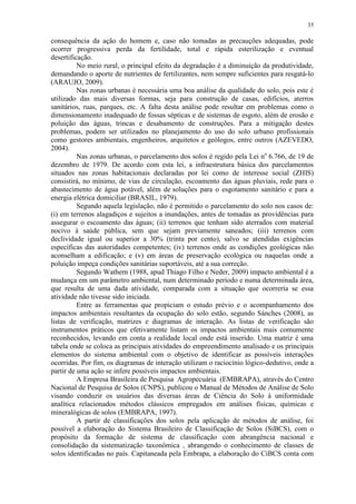 35
consequência da ação do homem e, caso não tomadas as precauções adequadas, pode
ocorrer progressiva perda da fertilidade, total e rápida esterilização e eventual
desertificação.
No meio rural, o principal efeito da degradação é a diminuição da produtividade,
demandando o aporte de nutrientes de fertilizantes, nem sempre suficientes para resgatá-lo
(ARAUJO, 2009).
Nas zonas urbanas é necessária uma boa análise da qualidade do solo, pois este é
utilizado das mais diversas formas, seja para construção de casas, edifícios, aterros
sanitários, ruas, parques, etc. A falta desta análise pode resultar em problemas como o
dimensionamento inadequado de fossas sépticas e de sistemas de esgoto, além de erosão e
poluição das águas, trincas e desabamento de construções. Para a mitigação destes
problemas, podem ser utilizados no planejamento do uso do solo urbano profissionais
como gestores ambientais, engenheiros, arquitetos e geólogos, entre outros (AZEVEDO,
2004).
Nas zonas urbanas, o parcelamento dos solos é regido pela Lei no
6.766, de 19 de
dezembro de 1979. De acordo com esta lei, a infraestrutura básica dos parcelamentos
situados nas zonas habitacionais declaradas por lei como de interesse social (ZHIS)
consistirá, no mínimo, de vias de circulação, escoamento das águas pluviais, rede para o
abastecimento de água potável, além de soluções para o esgotamento sanitário e para a
energia elétrica domiciliar (BRASIL, 1979).
Segundo aquela legislação, não é permitido o parcelamento do solo nos casos de:
(i) em terrenos alagadiços e sujeitos a inundações, antes de tomadas as providências para
assegurar o escoamento das águas; (ii) terrenos que tenham sido aterrados com material
nocivo à saúde pública, sem que sejam previamente saneados; (iii) terrenos com
declividade igual ou superior a 30% (trinta por cento), salvo se atendidas exigências
específicas das autoridades competentes; (iv) terrenos onde as condições geológicas não
aconselham a edificação; e (v) em áreas de preservação ecológica ou naquelas onde a
poluição impeça condições sanitárias suportáveis, até a sua correção.
Segundo Wathern (1988, apud Thiago Filho e Neder, 2009) impacto ambiental é a
mudança em um parâmetro ambiental, num determinado período e numa determinada área,
que resulta de uma dada atividade, comparada com a situação que ocorreria se essa
atividade não tivesse sido iniciada.
Entre as ferramentas que propiciam o estudo prévio e o acompanhamento dos
impactos ambientais resultantes da ocupação do solo estão, segundo Sánches (2008), as
listas de verificação, matrizes e diagramas de interação. As listas de verificação são
instrumentos práticos que efetivamente listam os impactos ambientais mais comumente
reconhecidos, levando em conta a realidade local onde está inserido. Uma matriz é uma
tabela onde se coloca as principais atividades do empreendimento analisado e os principais
elementos do sistema ambiental com o objetivo de identificar as possíveis interações
ocorridas. Por fim, os diagramas de interação utilizam o raciocínio lógico-dedutivo, onde a
partir de uma ação se infere possíveis impactos ambientais.
A Empresa Brasileira de Pesquisa Agropecuária (EMBRAPA), através do Centro
Nacional de Pesquisa de Solos (CNPS), publicou o Manual de Métodos de Análise de Solo
visando conduzir os usuários das diversas áreas de Ciência do Solo à uniformidade
analítica relacionados métodos clássicos empregados em análises físicas, químicas e
mineralógicas de solos (EMBRAPA, 1997).
A partir de classificações dos solos pela aplicação de métodos de análise, foi
possível a elaboração do Sistema Brasileiro de Classificação de Solos (SiBCS), com o
propósito da formação de sistema de classificação com abrangência nacional e
consolidação da sistematização taxonômica , abrangendo o conhecimento de classes de
solos identificadas no país. Capitaneada pela Embrapa, a elaboração do CiBCS conta com
 