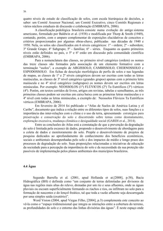 36
quatro níveis de estudo de classificação de solos, com escala hierárquica de decisões, a
saber: um Comitê Assessor Nacional, um Comitê Executivo, cinco Comitês Regionais e
vários núcleos estaduais de discussão e colaboração (EMBRAPA, 2006).
A classificação pedológica brasileira consiste numa evolução do antigo sistema
americano, formulado por Baldwin et al. (1938) e modificada por Thorp & Smith (1949),
contando, porém, com o amparo complementar de exposições elucidativas de conceitos e
critérios proporcionados por algumas obras-chave, publicadas nas décadas de 1940 e
1950. Nela, os solos são classificados em 6 níveis categóricos: 1º - ordem; 2º - subordem;
3º Grande Grupo; 4º Subgrupo; 5º - famílias; 6º - séries. Enquanto os quatro primeiros
níveis estão definidos no país, o 5º e 6º estão em discussão pela comunidade científica
(EMBRAPA, 2006).
Para a nomenclatura das classes, no primeiro nível categórico (ordem) os nomes
das treze classes são formados pela associação de um elemento formativo com a
terminação “ssolos”, a exemplo de ARGISSOLO, CAMBISSOLO, CHERNOSSOLO e
ESPODOSSOLO. Em fichas de descrição morfológica de perfis de solos e nas legendas
de mapas, as classes de 1º e 2º níveis categóricos devem ser escritas com todas as letras
maiúsculas, as classes de 3º nível categórico (grandes grupos) apenas com a primeira letra
maiúscula e no 4º nível categórico (subgrupos) os nomes devem ser escritos em letras
minúsculas. Por exemplo: NEOSSOLOS (1º) FLÚVICOS (2º) Ta Eutróficos (3º) vérticos
(4º). Porém, em textos corridos de livros, artigos em revistas, tabelas e semelhantes, as três
primeiras classes podem ser escritas em caixa baixa com as primeiras letras maiúsculas e o
4º nível com todas as letras minúsculas, a exemplo de: Neossolos Flúvicos Ta Eutróficos
vérticos (EMBRAPA, 2006).
Em fevereiro de 2014 foi publicado o “Atlas de Suelos de América Latina y el
Caribe”, documento que indica a relação entre os diferentes tipos de solos, suas funções e a
importância das inter-relações com o clima e o uso da terra, apresentando estratégias para
preservação e conservação do solo e discorrendo sobre temas como desmatamento,
exploração excessiva, mudança climática e desigualdade social (GARDI et al., 2014).
Entre as conclusões do Atlas está a constatação de que a prevenção da degradação
do solo é limitada pela escassez de dados, propondo o desenvolvimento de abordagens para
a coleta de dados e monitoramento do solo. Propõe o desenvolvimento de projetos de
pesquisa dedicados ao aprofundamento do conhecimento dos benefícios econômicos,
sociais e ambientais desempenhadas pelo solo e dos impactos de médio e longo prazo dos
processos de degradação do solo. Suas proposições relacionadas a iniciativas de educação
da sociedade para a percepção da importância do solo e da necessidade da sua proteção são
passíveis de implementação pelos planos ambientais dos municípios brasileiros.
4.4 Água
Segundo Barrella et al. (2001, apud Hollanda et at.[2008], p.58), Bacia
Hidrográfica (BH) é definida como “um conjunto de terras delimitadas por divisores de
água nas regiões mais altas do relevo, drenadas por um rio e seus afluentes, onde as águas
pluviais ou escoam superficialmente formando os riachos e rios, ou infiltram no solo para a
formação de nascentes e do lençol freático, tal que toda a vazão afluente seja descarregada
por uma simples saída (exutório)”.
Word Vision (2004, apud Viegas Filho, [2004], p.3) complementa este conceito ao
vê-la como o “espaço tridimensional que integra as interações entre a cobertura do terreno,
as profundidades do solo e o entorno das linhas divisórias das águas”. É neste espaço onde
 