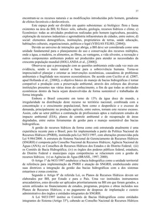 37
encontram-se os recursos naturais e as modificações introduzidas pelo homem, geradoras
de efeitos favoráveis e desfavoráveis.
Este espaço pode ser dividido em quatro subsistemas: a) biológico: flora e fauna
existentes na área da BH; b) físico: solo, subsolo, geologia, recursos hídricos e clima; c)
Econômico: todas as atividades produtivas realizadas pelo homem (agricultura, pecuária,
exploração de recursos industriais e agroindústria infraestrutura de cidades, entre outros; d)
social: elementos demográficos, instituições, proprietários de terras, saúde educação,
habitações culturais, organizacionais, políticos e legal (VIEGAS FILHO, [2004]).
Devido ao universo de interações que abriga, a BH deve ser considerada como uma
unidade fundamental para o planejamento do uso e conservação dos recursos múltiplos,
onde a água, a madeira, os alimentos, as fibras, as vantagens, a vida silvestre, a recreação e
outros componentes ambientais podem ser produzidos para atender as necessidades da
crescente população mundial (HOLLANDA et al., [2008]).
Observa-se que a preocupação com as questões ambientais estão cada vez mais em
evidência, sendo o meio natural a base para a sobrevivência humana. Torna-se
imprescindível planejar e orientar as intervenções econômicas, causadoras de problemas
ambientais e fragilidade nos recursos ecossistêmicos. De acordo com Cecilio et al. (2007,
apud Hollanda et al., [2008]), o objetivo básico do manejo de bacias hidrográficas é tornar
compatível a produção com a preservação ambiental, através dos esforços das diversas
instituições presentes nas várias áreas do conhecimento, a fim de que todas as atividades
econômicas dentro da bacia sejam desenvolvidas de forma sustentável e trabalhadas de
forma integrada.
Embora o Brasil concentre em torno de 13% da água doce do mundo, a
irregularidade na distribuição deste recurso no território nacional, combinada com a
concentração e o crescimento populacional, bem como o desperdício e o excesso de
demanda, principalmente na produção agrícola, entre outros, tornam este recurso escasso.
Assim, cabe ao setor público a contratação de profissionais aptos a realizarem estudos de
impacto ambiental (EIA), planos de controle ambiental e de recuperação de áreas
degradadas, entre outras ferramentas de gestão para o manejo sustentável das bacias
hidrográficas.
A gestão de recursos hídricos da forma como está estruturada atualmente é uma
experiência recente para o Brasil, pois foi implementada a partir da Política Nacional de
Recursos Hídricos (PNRH), instituída pela Lei 9433/1997, com alterações promovidas pela
Lei 9.984/2000. A estrutura do Sistema Nacional de Gerenciamento de Recursos Hídricos
(SNGRH) é composta pelo Conselho Nacional de Recursos Hídricos; Agência Nacional de
Águas (ANA); os Conselhos de Recursos Hídricos dos Estados e do Distrito Federal; (iii)
os Comitês de Bacia Hidrográfica; (iv) os órgãos dos poderes públicos federal, estaduais,
do Distrito Federal e municipais cujas competências se relacionem com a gestão de
recursos hídricos; (v) as Agências de Água (BRASIL, 1997; 2000).
O Artigo 1º da 9433/1997 estabelece a bacia hidrográfica como a unidade territorial
de referência para implementação da PNRH e atuação do SNGRH, estabelecendo entre
suas diretrizes a integração da gestão das bacias hidrográficas com a dos sistemas
estuarinos e zonas costeiras.
Segundo o Artigo 8º da referida Lei, os Planos de Recursos Hídricos devem ser
elaborados por BH, por Estado e para o País. Uma vez instituídos instrumentos
arrecadatórios, estes deverão ser aplicados prioritariamente na BH em que foram gerados, a
serem utilizados no financiamento de estudos, programas, projetos e obras incluídos nos
Planos de Recursos Hídricos; e no pagamento de despesas de implantação e custeio
administrativo dos órgãos e entidades integrantes do SNGRH.
A Lei 9433/1997 institui os Comitês de Bacias Hidrográficas como entidades
integrantes do Sistema (Artigo 33º), cabendo ao Conselho Nacional de Recursos Hídricos
 