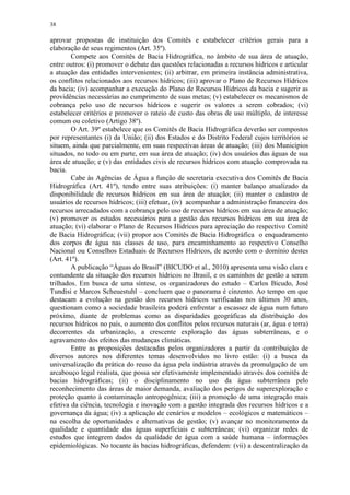 38
aprovar propostas de instituição dos Comitês e estabelecer critérios gerais para a
elaboração de seus regimentos (Art. 35º).
Compete aos Comitês de Bacia Hidrográfica, no âmbito de sua área de atuação,
entre outros: (i) promover o debate das questões relacionadas a recursos hídricos e articular
a atuação das entidades intervenientes; (ii) arbitrar, em primeira instância administrativa,
os conflitos relacionados aos recursos hídricos; (iii) aprovar o Plano de Recursos Hídricos
da bacia; (iv) acompanhar a execução do Plano de Recursos Hídricos da bacia e sugerir as
providências necessárias ao cumprimento de suas metas; (v) estabelecer os mecanismos de
cobrança pelo uso de recursos hídricos e sugerir os valores a serem cobrados; (vi)
estabelecer critérios e promover o rateio de custo das obras de uso múltiplo, de interesse
comum ou coletivo (Artigo 38º).
O Art. 39º estabelece que os Comitês de Bacia Hidrográfica deverão ser compostos
por representantes (i) da União; (ii) dos Estados e do Distrito Federal cujos territórios se
situem, ainda que parcialmente, em suas respectivas áreas de atuação; (iii) dos Municípios
situados, no todo ou em parte, em sua área de atuação; (iv) dos usuários das águas de sua
área de atuação; e (v) das entidades civis de recursos hídricos com atuação comprovada na
bacia.
Cabe às Agências de Água a função de secretaria executiva dos Comitês de Bacia
Hidrográfica (Art. 41º), tendo entre suas atribuições: (i) manter balanço atualizado da
disponibilidade de recursos hídricos em sua área de atuação; (ii) manter o cadastro de
usuários de recursos hídricos; (iii) efetuar, (iv) acompanhar a administração financeira dos
recursos arrecadados com a cobrança pelo uso de recursos hídricos em sua área de atuação;
(v) promover os estudos necessários para a gestão dos recursos hídricos em sua área de
atuação; (vi) elaborar o Plano de Recursos Hídricos para apreciação do respectivo Comitê
de Bacia Hidrográfica; (vii) propor aos Comitês de Bacia Hidrográfica o enquadramento
dos corpos de água nas classes de uso, para encaminhamento ao respectivo Conselho
Nacional ou Conselhos Estaduais de Recursos Hídricos, de acordo com o domínio destes
(Art. 41º).
A publicação “Águas do Brasil” (BICUDO et al., 2010) apresenta uma visão clara e
contundente da situação dos recursos hídricos no Brasil, e os caminhos de gestão a serem
trilhados. Em busca de uma síntese, os organizadores do estudo – Carlos Bicudo, José
Tundisi e Marcos Scheuestuhl – concluem que o panorama é cinzento. Ao tempo em que
destacam a evolução na gestão dos recursos hídricos verificadas nos últimos 30 anos,
questionam como a sociedade brasileira poderá enfrentar a escassez de água num futuro
próximo, diante de problemas como as disparidades geográficas da distribuição dos
recursos hídricos no país, o aumento dos conflitos pelos recursos naturais (ar, água e terra)
decorrentes da urbanização, a crescente exploração das águas subterrâneas, e o
agravamento dos efeitos das mudanças climáticas.
Entre as proposições destacadas pelos organizadores a partir da contribuição de
diversos autores nos diferentes temas desenvolvidos no livro estão: (i) a busca da
universalização da prática do reuso da água pela indústria através da promulgação de um
arcabouço legal realista, que possa ser efetivamente implementado através dos comitês de
bacias hidrográficas; (ii) o disciplinamento no uso da água subterrânea pelo
reconhecimento das áreas de maior demanda, avaliação dos perigos de superexploração e
proteção quanto à contaminação antropogênica; (iii) a promoção de uma integração mais
efetiva da ciência, tecnologia e inovação com a gestão integrada dos recursos hídricos e a
governança da água; (iv) a aplicação de cenários e modelos – ecológicos e matemáticos –
na escolha de oportunidades e alternativas de gestão; (v) avançar no monitoramento da
qualidade e quantidade das águas superficiais e subterrâneas; (vi) organizar redes de
estudos que integrem dados da qualidade de água com a saúde humana – informações
epidemiológicas. No tocante às bacias hidrográficas, defendem: (vii) a descentralização da
 