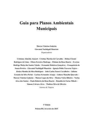 Guia para Planos Ambientais
Municipais
Marcos Vinicius Godecke
Giovanni Nachtigall Maurício
Organizadores
Cristiane Almeida Amaral – Cristina Martins de Carvalho – Delma Cleonir
Rodrigues de Lima – Eliseu Ferreira Madruga – Elisiane da Rosa Duarte – Everton
Rodrigo Motta dos Santos Toledo – Fernanda Medeiros Gonçalves – Franquistein de
Souza Pereira – Giovanni Nachtigall Maurício – Ignacio Pablo Traversa Tejero –
Jéssica Mendes da Silva Rodrigues – João Carlos Nasser Cavalheiro – Juliana
Graciele da Silva Perini – Larissa Fernandes Araujo – Lidiara Mancilio Quevedo –
Marcos Vinicius Godecke – Mateus Lopes da Silva – Monica Vieira Ribeiro – Norlay
Alves dos Santos – Paulo Roberto da Rosa Duarte – Ronaldo de Farias Milech –
Simone Colvara Alves – Thalissa Silva de Oliveira
Autores de Tópicos
1ª Edição
Pelotas/RS, fevereiro de 2015
 