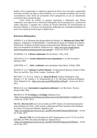 39
gestão; (viii) a organização e o suporte às agências de bacia; (ix) a inovação e organização
com base em bancos de dados e séries históricas; (x) e a valoração econômica dos serviços
ecossistêmicos como forma de acrescentar novas perspectivas ao uso de instrumentos
econômicos para a gestão da água.
Como forma de auxiliar os gestores municipais a elaborarem seus Planos
Ambientais, esta seção focou o tema bacia hidrográfica em três perspectivas, a primeira de
cunho conceitual, a segunda sob o prisma do Sistema Brasileiro de Gerenciamento de
Recursos Hídricos, e a terceira com proposições elaboradas por renomados pensadores do
tema. Fica a tarefa de trazê-las para o âmbito local.
Referências Bibliográficas
ADGER, N. et al. Resumen para Responsables de Políticas. In: Mudança do Clima 2007:
Impactos, Adaptação e Vulnerabilidade : Contribuição do Grupo de Trabalho II ao Quarto
Relatório de Avaliação do Painel Intergovernamental sobre Mudança do Clima : Sumário
para os Formuladores de Políticas. Disponível em: <http://www.ipcc.ch/pdf/reports-
nonUN-translations/portuguese/ar4-wg2-spm.pdf>. Acesso em 26 nov. 2012.
ALMEIDA, J. R.. Ciências Ambientais. Rio de Janeiro : Thex, 2010.
ARAUJO, G. H. S.. Gestão ambiental de áreas degradadas. 4. ed. Rio de Janeiro :
Bertrand, 2009.
AZEVEDO, A. C.. Solos e Ambiente: uma introdução. Santa Maria : Pallotti, 2004.
BAYON, R. et al. Voluntary Carbon Markets: An International Business Guide to What
They Are and How They Work. London : Earthscan, 2007.
BICUDO, C. E. M. et al.. Síntese. In: Águas do Brasil: Análises Estratégicas. Org:
Bicudo, C. E. M.; Tundisi, J. G.; Scheuenstuhl, M. C. B.. São Paulo, Instituto de Botânica,
2010. Disponível em: <http://www.abc.org.br/IMG/pdf/doc-805.pdf>. Acesso em: 08 set.
2011.
BRAGA, B. et al.. Introdução à engenharia ambiental. 2 ed. São Paulo : Pearson
Prentice Hall, 2005.
BRANCO, P. M. O Geólogo e a Geologia. Disponível em:
<http://www.cprm.gov.br/publique/cgi/cgilua.exe/sys/start.htm?infoid=1116&sid=129>.
Acesso em: 22 dez. 2014.
BRASIL. Decreto 6.263, de 21 de novembro de 2007. Institui o Comitê Interministerial
sobre Mudança do Clima - CIM, orienta a elaboração do Plano Nacional sobre Mudança
do Clima e dá outras providências. Disponível em:
<http://www.planalto.gov.br/ccivil_03/_Ato2007-2010/2007/Decreto/D6263.htm>. Acesso
em 22 mar. 2013.
_____. Decreto 7.390, de 9 de dezembro de 2010. Regulamenta a Lei no
12.187, de 29 de
dezembro de 2009 e dá outras providências. Disponível em:
<http://www.planalto.gov.br/ccivil_03/_Ato2007-2010/2010/Decreto/D7390.htm>. Acesso
em 22 mar. 2013.
 