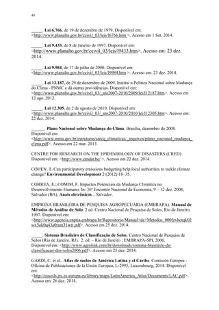 40
_____. Lei 6.766, de 19 de dezembro de 1979. Disponível em:
<http://www.planalto.gov.br/ccivil_03/leis/l6766.htm >. Acesso em 1 Set. 2014.
_____. Lei 9.433, de 8 de Janeiro de 1997. Disponível em:
<http://www.planalto.gov.br/ccivil_03/leis/l9433.htm>. Acesso em: 23 dez.
2014.
_____. Lei 9.984, de 17 de julho de 2000. Disponível em:
<http://www.planalto.gov.br/ccivil_03/leis/l9984.htm >. Acesso em: 23 dez. 2014.
_____. Lei 12.187, de 29 de dezembro de 2009. Institui a Política Nacional sobre Mudança
do Clima - PNMC e dá outras providências. Disponível em:
<http://www.planalto.gov.br/ccivil_03/_ato2007-2010/2009/lei/l12187.htm>. Acesso em
12 ago. 2012.
_____. Lei 12.305, de 2 de agosto de 2010. Disponível em:
<http://www.planalto.gov.br/ccivil_03/_ato2007-2010/2010/lei/l12305.htm>. Acesso em:
22 dez. 2014.
______. Plano Nacional sobre Mudança do Clima. Brasília, dezembro de 2008.
Disponível em:
<http://www.mma.gov.br/estruturas/smcq_climaticas/_arquivos/plano_nacional_mudanca_
clima.pdf>. Acesso em 22 mar. 2013.
CENTRE FOR RESEARCH ON THE EPIDEMIOLOGY OF DISASTERS (CRED).
Disponível em: <http://www.emdat.be/ >. Acesso em 22 dez. 2014.
COHEN, T. Can participatory emissions budgeting help local authorities to tackle climate
change? Environmental Development 2 (2012) 18–35.
CORREA, E.; COMIM, F. Impactos Potenciais da Mudança Climática no
Desenvolvimento Humano. In: 36º Encontro Nacional de Economia, 9 – 12 dez. 2008,
Salvador (BA). Anais eletrônicos... Salvador.
EMPRESA BRASILEIRA DE PESQUISA AGROPECUÁRIA (EMBRAPA). Manual de
Métodos de Análise de Solo. 2 ed. Centro Nacional de Pesquisa de Solos, Rio de Janeiro,
1997. Disponível em:
<http://www.agencia.cnptia.embrapa.br/Repositorio/Manual+de+Metodos_000fzvhotqk02
wx5ok0q43a0ram31wtr.pdf>. Acesso em 25 dez. 2014.
_____. Sistema Brasileiro de Classificação de Solos. Centro Nacional de Pesquisa de
Solos (Rio de Janeiro, RJ). 2. ed. – Rio de Janeiro : EMBRAPA-SPI, 2006.
Disponível em: <http://www.agrolink.com.br/downloads/sistema-brasileiro-de-
classificacao-dos-solos2006.pdf>. Acesso em 25 dez. 2014.
GARDI, C. et al.. Atlas de suelos de América Latina y el Caribe. Comisión Europea -
Oficina de Publicaciones de la Unión Europea, L-2995, Luxembourg, 2014. Disponível
em:
<http://eusoils.jrc.ec.europa.eu/library/maps/LatinAmerica_Atlas/Documents/LAC.pdf>.
Acesso em: 26 dez. 2014.
 