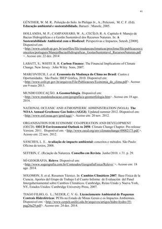 41
GÜNTHER, W. M. R.. Poluição do Solo. In Philippi Jr., A.; Pelicioni, M. C. F. (Ed).
Educação ambiental e sustentabilidade. Barueri : Manole, 2005.
HOLLANDA, M. P.; CAMPANHARO, W. A.; CECÍLO; R. A. Capítulo 4: Manejo de
Bacias Hidrográficas e a Gestão Sustentável dos Recursos Naturais. In: A
Sustentabilidade Ambiental com o Biodiesel: Perspectivas e Impactos. Setesb, [2008].
Disponível em:
<http://www.cetesb.sp.gov.br/userfiles/file/mudancasclimaticas/proclima/file/publicacoes/c
onceitos/portugues/ManejoBaciasHidrograficas_GestaoSustentavel_RecursosNaturais.pdf
>. Acesso em: 22 dez. 2014
LABATT, S.; WHITE R. R. Carbon Finance: The Financial Implications of Climate
Change. New Jersey : John Wiley Sons, 2007.
MARCOVITCH, J. et al. Economia da Mudança do Clima no Brasil: Custos e
Oportunidades. São Paulo: IBEP Gráfica, 2010. Disponível em:
<http://www.colit.pr.gov.br/arquivos/File/Publicacoes/Economia_do_clima.pdf>. Acesso
em 9 maio 2013.
MUNDO EDUCAÇÃO. A Geomorfologia. Disponível em:
<http://www.mundoeducacao.com/geografia/a-geomorfologia.htm>. Acesso em 18 ago.
2014.
NATIONAL OCEANIC AND ATMOSPHERIC ADMINISTRATION (NOAA). The
NOAA Annual Greehouse Gas Index (AGGI). Updated summer 2012. Disponível em:
<http://www.esrl.noaa.gov/gmd/aggi/>. Acesso em: 20 nov. 2012.
ORGANISATION FOR ECONOMIC CO-OPERATION AND DEVELOPMENT
(OECD). OECD Environmental Outlook to 2050. Climate Change Chapter. Pre-release
Version. 2011. Disponível em: <http://www.oecd.org/env/climatechange/49082173.pdf >.
Acesso em: 22 nov. 2012.
SÁNCHES, L. E.. Avaliação de impacto ambiental: conceitos e métodos. São Paulo:
Oficina de textos, 2008.
SEFFRIN, C. (Re)ação da Natureza. Conselho em Revista. Junho/2010. v.71. p. 29.
SÓ GEOGRAFIA. Relevo. Disponível em:
<http://www.sogeografia.com.br/Conteudos/GeografiaFisica/Relevo/ >. Acesso em: 18
ago. 2014.
SOLOMON, S. et al. Resumen Técnico. In: Cambios Climáticos 2007: Base Física de la
Ciencia. Aportes del Grupo de Trabajo I al Cuarto Informe de Evaluación del Panel
Intergubernamental sobre Cambios Climáticos. Cambridge, Reino Unido y Nueva York,
NY, Estados Unidos: Cambridge University Press, 2007.
TIAGO FILHO, G. L.; NEDER, C. V. G.. Licenciamento Ambiental de Pequenas
Centrais Hidrelétricas: PCHs no Estado de Minas Gerais e os Impactos Ambientais.
Disponível em: <http://www.cerpch.unifei.edu.br/arquivos/artigos/hidro-hydro-55-
pag26a29.pdf>. Acesso em: 24 dez. 2014.
 