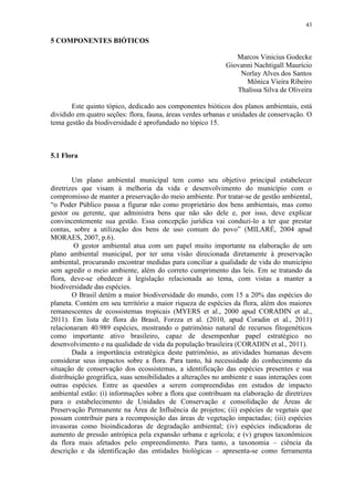 43
5 COMPONENTES BIÓTICOS
Marcos Vinicius Godecke
Giovanni Nachtigall Maurício
Norlay Alves dos Santos
Mônica Vieira Ribeiro
Thalissa Silva de Oliveira
Este quinto tópico, dedicado aos componentes bióticos dos planos ambientais, está
dividido em quatro seções: flora, fauna, áreas verdes urbanas e unidades de conservação. O
tema gestão da biodiversidade é aprofundado no tópico 15.
5.1 Flora
Um plano ambiental municipal tem como seu objetivo principal estabelecer
diretrizes que visam à melhoria da vida e desenvolvimento do município com o
compromisso de manter a preservação do meio ambiente. Por tratar-se de gestão ambiental,
“o Poder Público passa a figurar não como proprietário dos bens ambientais, mas como
gestor ou gerente, que administra bens que não são dele e, por isso, deve explicar
convincentemente sua gestão. Essa concepção jurídica vai conduzi-lo a ter que prestar
contas, sobre a utilização dos bens de uso comum do povo” (MILARÉ, 2004 apud
MORAES, 2007, p.6).
O gestor ambiental atua com um papel muito importante na elaboração de um
plano ambiental municipal, por ter uma visão direcionada diretamente à preservação
ambiental, procurando encontrar medidas para conciliar a qualidade de vida do município
sem agredir o meio ambiente, além do correto cumprimento das leis. Em se tratando da
flora, deve-se obedecer à legislação relacionada ao tema, com vistas a manter a
biodiversidade das espécies.
O Brasil detém a maior biodiversidade do mundo, com 15 a 20% das espécies do
planeta. Contém em seu território a maior riqueza de espécies da flora, além dos maiores
remanescentes de ecossistemas tropicais (MYERS et al., 2000 apud CORADIN et al.,
2011). Em lista de flora do Brasil, Forzza et al. (2010, apud Coradin et al., 2011)
relacionaram 40.989 espécies, mostrando o patrimônio natural de recursos fitogenéticos
como importante ativo brasileiro, capaz de desempenhar papel estratégico no
desenvolvimento e na qualidade de vida da população brasileira (CORADIN et al., 2011).
Dada a importância estratégica deste patrimônio, as atividades humanas devem
considerar seus impactos sobre a flora. Para tanto, há necessidade do conhecimento da
situação de conservação dos ecossistemas, a identificação das espécies presentes e sua
distribuição geográfica, suas sensibilidades a alterações no ambiente e suas interações com
outras espécies. Entre as questões a serem compreendidas em estudos de impacto
ambiental estão: (i) informações sobre a flora que contribuam na elaboração de diretrizes
para o estabelecimento de Unidades de Conservação e consolidação de Áreas de
Preservação Permanente na Área de Influência de projetos; (ii) espécies de vegetais que
possam contribuir para a recomposição das áreas de vegetação impactadas; (iii) espécies
invasoras como bioindicadoras de degradação ambiental; (iv) espécies indicadoras de
aumento de pressão antrópica pela expansão urbana e agrícola; e (v) grupos taxonômicos
da flora mais afetados pelo empreendimento. Para tanto, a taxonomia – ciência da
descrição e da identificação das entidades biológicas – apresenta-se como ferramenta
 