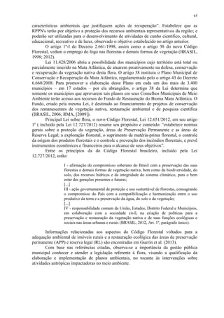 45
características ambientais que justifiquem ações de recuperação”. Estabelece que as
RPPN's terão por objetivo a proteção dos recursos ambientais representativos da região; e
poderão ser utilizadas para o desenvolvimento de atividades de cunho científico, cultural,
educacional, recreativo e de lazer, observado o objetivo estabelecido no artigo anterior.
O artigo 1º-I do Decreto 2.661/1998, assim como o artigo 38 do novo Código
Florestal, vedam o emprego do fogo nas florestas e demais formas de vegetação (BRASIL,
1998; 2012).
Lei 11.428/2006 abriu a possibilidade dos municípios cujo território está total ou
parcialmente inserido na Mata Atlântica, de atuarem proativamente na defesa, conservação
e recuperação da vegetação nativa desta flora. O artigo 38 instituiu o Plano Municipal de
Conservação e Recuperação da Mata Atlântica, regulamentado pelo o artigo 43 do Decreto
6.660/2008. Para promover a elaboração deste Plano em cada um dos mais de 3.400
municípios – em 17 estados – por ela abrangidos, o artigo 38 da Lei determina que
somente os municípios que aprovarem tais planos em seus Conselhos Municipais de Meio
Ambiente terão acesso aos recursos do Fundo de Restauração do Bioma Mata Atlântica. O
Fundo, criado pela mesma Lei, é destinado ao financiamento de projetos de conservação
dos remanescentes de vegetação nativa, restauração ambiental e de pesquisa científica
(BRASIL, 2006; RMA, [2009]).
Principal Lei sobre flora, o novo Código Florestal, Lei 12.651/2012, em seu artigo
1º ( incluído pela Lei 12.727/2012) resume seu propósito e conteúdo: “estabelece normas
gerais sobre a proteção da vegetação, áreas de Preservação Permanente e as áreas de
Reserva Legal; a exploração florestal, o suprimento de matéria-prima florestal, o controle
da origem dos produtos florestais e o controle e prevenção dos incêndios florestais, e prevê
instrumentos econômicos e financeiros para o alcance de seus objetivos”.
Entre os princípios da do Código Florestal brasileiro, incluído pela Lei
12.727/2012, estão:
I - afirmação do compromisso soberano do Brasil com a preservação das suas
florestas e demais formas de vegetação nativa, bem como da biodiversidade, do
solo, dos recursos hídricos e da integridade do sistema climático, para o bem
estar das gerações presentes e futuras;
[...]
III - ação governamental de proteção e uso sustentável de florestas, consagrando
o compromisso do País com a compatibilização e harmonização entre o uso
produtivo da terra e a preservação da água, do solo e da vegetação;
[...]
IV - responsabilidade comum da União, Estados, Distrito Federal e Municípios,
em colaboração com a sociedade civil, na criação de políticas para a
preservação e restauração da vegetação nativa e de suas funções ecológicas e
sociais nas áreas urbanas e rurais (BRASIL, 2012, Art. 1º, parágrafo único).
Informações relacionadas aos aspectos do Código Florestal voltados para a
adequação ambiental de imóveis rurais e a restauração ecológica das áreas de preservação
permanente (APP) e reserva legal (RL) são encontradas em Guerin et al. (2013).
Com base nas referências citadas, observa-se a importância da gestão pública
municipal conhecer e atender a legislação referente à flora, visando a qualificação da
elaboração e implementação de planos ambientais, no tocante às intervenções sobre
atividades antrópicas impactadoras no meio ambiente.
 