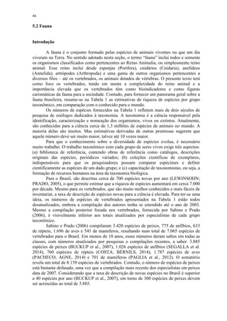 46
5.2 Fauna
Introdução
A fauna é o conjunto formado pelas espécies de animais viventes ou que um dia
viveram na Terra. No sentido adotado nesta seção, o termo “fauna” inclui todos e somente
os organismos classificados como pertencentes ao Reino Animalia, ou simplesmente reino
animal. Esse reino inclui desde esponjas (Porifera), cnidários (Cnidaria), anelídeos
(Annelida), artrópodes (Arthropoda) e uma gama de outros organismos pertencentes a
diversos filos – até os vertebrados, os animais dotados de vértebras. O presente texto terá
como foco os vertebrados, tendo em mente a complexidade do reino animal e a
importância elevada que os vertebrados têm como bioindicadores e como figuras
carismáticas da fauna para a sociedade. Contudo, para fornecer um panorama geral sobre a
fauna brasileira, resume-se na Tabela 1 as estimativas de riqueza de espécies por grupo
taxonômico, em comparação com o conhecido para o mundo.
Os números de espécies fornecidos na Tabela 1 refletem mais de dois séculos de
pesquisa de zoólogos dedicados à taxonomia. A taxonomia é a ciência responsável pela
identificação, caracterização e nomeação dos organismos, vivos ou extintos. Atualmente,
são conhecidas para a ciência cerca de 1,3 milhões de espécies de animais no mundo. A
maioria delas são insetos. Mas estimativas derivadas de outras premissas sugerem que
aquele número deve ser muito maior, talvez até 10 vezes maior.
Para que o conhecimento sobre a diversidade de espécies evolua, é necessário
muito trabalho. O trabalho taxonômico com cada grupo de seres vivos exige três aspectos:
(a) biblioteca de referência, contendo obras de referência como catálogos, descrições
originais das espécies, periódicos variados; (b) coleções científicas de exemplares,
indispensáveis para que os pesquisadores possam comparar espécimes e definir
cientificamente as espécies de um dado grupo; e (c) capacitação de taxonomistas, ou seja, a
formação de recursos humanos na área da taxonomia biológica.
Para o Brasil, são descritas cerca de 700 espécies novas por ano (LEWINSOHN;
PRADO, 2005), o que permite estimar que a riqueza de espécies aumentará em cerca 7.000
por década. Mesmo para os vertebrados, que são muito melhor conhecidos e mais fáceis de
inventariar, a taxa de descrição de espécies novas para a ciência é elevada. Para ter-se uma
ideia, os números de espécies de vertebrados apresentados na Tabela 1 estão todos
desatualizados, embora a compilação dos autores tenha se estendido até o ano de 2003.
Mesmo a compilação posterior focada nos vertebrados, fornecida por Sabino e Prado
(2006), é visivelmente inferior aos totais atualizados por especialistas de cada grupo
taxonômico.
Sabino e Prado (2006) compilaram 3.420 espécies de peixes, 775 de anfíbios, 633
de répteis, 1.696 de aves e 541 de mamíferos, resultando num total de 7.065 espécies de
vertebrados para o Brasil. Em menos de 10 anos, esses números deram saltos em todas as
classes, com números atualizados por pesquisas e compilações recentes, a saber: 3.885
espécies de peixes (BUCKUP et al., 2007), 1.026 espécies de anfíbios (SEGALLA et al.
2014), 760 espécies de répteis (COSTA; BÉRNILS, 2014), 1.787 espécies de aves
(PACHECO; AGNE, 2014) e 701 de mamíferos (PAGLIA et al., 2012). O somatório
revela um total de 8.159 espécies de vertebrados. Contudo, o número de espécies de peixes
está bastante defasado, uma vez que a compilação mais recente dos especialistas em peixes
data de 2007. Considerando que a taxa de descrição de novas espécies no Brasil é superior
a 40 espécies por ano (BUCKUP et al., 2007), em torno de 300 espécies de peixes devem
ser acrescidas ao total de 3.885.
 