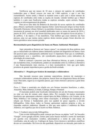 48
Verifica-se que em menos de 10 anos o número de espécies de vertebrados
conhecidos para o Brasil cresceu em mais de 1.000 espécies, o que é um fato
extraordinário. Assim sendo, o Brasil se mantém como o país com o maior número de
espécies de vertebrados entre todas as nações do mundo, valendo lembrar que o Brasil
também é o país mais biodiverso (todas as espécies somadas, sejam animais, fungos,
vegetais ou microorganismos) do planeta.
Para ter-se uma ideia da dinâmica de descrição de novas espécies de vertebrados
para o Brasil, é pertinente examinar algumas fontes: numa busca por artigos na base Scielo
(Scientific Electronic Library Online) e no periódico Zootaxa (a revista mais importante de
taxonomia de animais em nível mundial) publicados entre os meses de janeiro de 2014 e
janeiro de 2015, verifica-se que foram descritas para o país 44 espécies novas de peixes, 7
de anfíbios, 3 de répteis e 4 de mamíferos. Vale lembrar que esses números são bem
parciais, uma vez que muitas outras espécies destes mesmos grupos foram descritas em
outros periódicos nesse mesmo período.
Recomendações para diagnósticos de fauna em Planos Ambientais Municipais
Aqui, pretende-se fornecer um “passo a passo”, ou conjunto de dicas práticas, para
que os interessados em elaborar planos ambientais incluam um diagnóstico de fauna o mais
útil possível para o planejamento ambiental local. É importante frisar que os vertebrados,
especialmente aves e mamíferos, são considerados peças-chave como indicadores de
prioridades de conservação.
Pode-se começar o processo com duas alternativas básicas, as quais, à princípio,
são excludentes (mas, eventualmente, podem ser encadeadas entre si). Embora a alternativa
2 seja financeiramente mais onerosa, é a mais recomendável, visto que gera dados
primários de grande importância para a gestão da biodiversidade.
Alternativa 1 – Pesquisa por técnicos do município e colaboradores
Não havendo recursos para contratar especialistas, técnicos do município e
eventuais colaboradores podem, eles próprios, buscar fazer um diagnóstico básico da fauna
local. Para tanto, sugere-se os seguintes passos, que visam otimizar o processo e gerar bons
resultados:
Passo 1. Situar o município em relação aos seis biomas terrestres brasileiros, a saber,
Amazônia, Mata Atlântica, Cerrado, Caatinga, Pampa e Pantanal.
O município poderá estar localizado inteiramente em um dos biomas mencionados
ou estar em área de contato entre alguns deles. Por exemplo, há muitos municípios
brasileiros que apresentam cobertura vegetal típica da Mata Atlântica e do Cerrado, ou da
Mata Atlântica e da Caatinga, entre outras associações. A definição da localização em
relação aos biomas é fundamental, pois isso ajudará no passo seguinte, a revisão
bibliográfica. Além disso, todos os biomas apresentam espécies próprias a eles, as
chamadas espécies endêmicas. Quando se fala que uma espécie é endêmica da Mata
Atlântica, isso significa que ela só ocorre na Mata Atlântica.
Passo 2. Conduzir uma revisão bibliográfica.
Uma revisão bibliográfica pode começar por buscas na página “web” do buscador
“Google” (www.google.com.br); termos para essas buscas incluem o nome do município
em questão e/ou municípios vizinhos, adicionando-se o nome de cada classe de
vertebrados, uma de cada vez. Catálogos de fauna, livros técnicos e periódicos científicos
devem ser consultados. Há livros de alta qualidade, disponíveis no mercado, para todos os
 