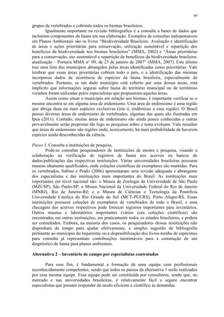 49
grupos de vertebrados e cobrindo todos os biomas brasileiros.
Igualmente importante na revisão bibliográfica é a consulta a bases de dados que
incluíram componentes da fauna em sua elaboração. Exemplos de consultas indispensáveis
em Planos Ambientais são os livros “Biodiversidade Brasileira: Avaliação e identificação
de áreas e ações prioritárias para conservação, utilização sustentável e repartição dos
benefícios da biodiversidade nos biomas brasileiros” (MMA, 2002) e “Áreas prioritárias
para a conservação, uso sustentável e repartição de benefícios da biodiversidade brasileira:
atualização – Portaria MMA n° 09, de 23 de janeiro de 2007” (MMA, 2007). Este último
traz uma lista dos municípios abrangidos pelas áreas identificadas como prioritárias. Vale
lembrar que essas áreas prioritárias cobrem todo o país, e a identificação das mesmas
incorporou dados de ocorrência de espécies da fauna brasileira, especialmente de
vertebrados. Portanto, se um dado município está coberto por uma dessas áreas, está
implícito que informações seguras sobre fauna do território municipal ou de territórios
vizinhos foram utilizadas pelos especialistas que propuseram aquelas áreas.
Assim como situar o município em relação aos biomas, é importante verificar se o
mesmo encontra-se em alguma área de endemismo. Uma área de endemismo é uma região
que abriga duas ou mais espécies exclusivas (isto é, endêmicas a essa região). O Brasil
possui diversas áreas de endemismo de vertebrados, algumas das quais são ilustradas em
Ipea (2011). Contudo, muitas áreas de endemismo são ainda pouco conhecidas e outras
provavelmente serão propostas tão logo as pesquisas sobre o tema evoluam. Vale ressaltar
que áreas de endemismo são regiões onde, teoricamente, há mais probabilidade de haverem
espécies ainda desconhecidas da ciência.
Passo 3. Consulta a instituições de pesquisa.
Pode-se consultar pesquisadores de instituições de ensino e pesquisa, visando a
colaboração na verificação de registros de fauna nos acervos ou bancos de
dados/publicações das respectivas instituições. Várias universidades brasileiras possuem
museus altamente qualificados, onde coleções científicas de exemplares são mantidas. Para
os vertebrados, Sabino e Prado (2006) apresentaram uma revisão adequada e abrangente
dos especialistas e das instituições mais importantes do Brasil. As instituições mais
importantes em nível nacional são: o Museu de Zoologia da Universidade de São Paulo
(MZUSP), São Paulo-SP; o Museu Nacional da Universidade Federal do Rio de Janeiro
(MNRJ), Rio de Janeiro-RJ; e o Museu de Ciências e Tecnologia da Pontifícia
Universidade Católica do Rio Grande do Sul (MCT-PUCRS), Porto Alegre-RS. Essas
instituições possuem coleções de exemplares de vertebrados de todo o Brasil, e uma
checagem dos acervos respectivos pode fornecer registros importantes para inventários.
Outros museus e laboratórios importantes (vários com coleções científicas) são
encontrados em outras instituições, em praticamente todos os estados brasileiros, e podem
ser consultados. Embora, na maioria dos casos, os pesquisadores dessas instituições não
disponham de tempo para ajudar efetivamente, a simples sugestão de bibliografia
pertinente ao município do requerente ou a disponibilização dos livros-tombo de espécimes
para consulta já representam contribuições inestimáveis para a construção de um
diagnóstico de fauna para planos ambientais.
Alternativa 2 – Inventário de campo por especialistas contratados
Para esse fim, é fundamental a formação de uma equipe com profissionais
reconhecidamente competentes, sendo que todos os passos da alternativa 1 serão realizados
por essa mesma equipe. Essa equipe pode ser constituída por consultores, sendo que, no
mercado e nas universidades brasileiras, é relativamente fácil e seguro encontrar
especialistas que possam responder de modo eficiente e científico às demandas.
 