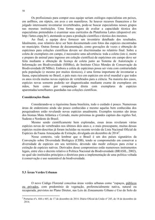 50
Os profissionais para compor essa equipe seriam zoólogos especialistas em peixes,
em anfíbios, em répteis, em aves e em mamíferos. Se houver recursos financeiros e for
julgado interessante inventariar invertebrados, pode-se buscar especialistas nesses grupos
nas mesmas instituições. Uma forma segura de avaliar a capacidade técnica dos
especialistas pretendidos é examinar seus currículos da Plataforma Lattes (disponível em:
http://lattes.cnpq.br/), atentando-se para a produção científica e técnica dos mesmos.
Ao final, a equipe deve fornecer um inventário detalhado dos resultados.
Idealmente, esse relatório deve ser bem documentado com fotos das espécies encontradas
no município. Outras formas de documentação, como gravações de vozes e obtenção de
espécimes para coleções científicas devem ser discriminadas no relatório final. Sobre a
coleta de exemplares em campo, é necessário uma advertência: toda a coleta (isto é, morte
e preparo do animal para ingresso em coleção científica) de espécimes em campo deve ser
feita mediante a obtenção de licença de coleta junto ao Sistema de Autorização e
Informação em Biodiversidade (SISBio), do Instituto Chico Mendes de Conservação da
Biodiversidade (ICMBio). Embora a coleta de espécimes possa ser vista com contrariedade
pela população (e mesmo por muitos técnicos), é uma forma importante de inventariar a
fauna, especialmente no Brasil, o país mais rico em espécies em nível mundial e que todos
os anos revela muitas novas espécies de vertebrados para a ciência. Na maioria dos casos,
espécies novas somente poderão ser diagnosticadas mediante exame de exemplares em
mãos, bem como por comparação direta com exemplares de espécies
aparentadas/semelhantes guardadas nas coleções científicas.
Considerações finais
Considerando-se a riquíssima fauna brasileira, todo o cuidado é pouco. Numerosas
áreas de endemismo ainda são pouco conhecidas e mesmo aquelas bem conhecidas dos
pesquisadores estão revelando novas espécies anualmente. Exemplos recentes são áreas
dos biomas Mata Atlântica e Cerrado, muito próximas às grandes capitais das regiões Sul,
Sudeste e Nordeste do Brasil.
Mesmo sendo cientificamente bem exploradas, essas áreas revelaram várias
espécies novas de vertebrados nos últimos dois anos e, o mais preocupante, muitas dessas
espécies recém-descritas já foram incluídas na recente revisão da Lista Nacional Oficial de
Espécies da Fauna Ameaçadas de Extinção, divulgada em dezembro de 20142
.
Nesse contexto, vale lembrar que o Brasil é um dos países signatários da
Convenção sobre Diversidade Biológica (CDB), tendo se comprometido em conservar a
diversidade de espécies em seu território, devendo não medir esforços para evitar a
extinção de espécies nativas. Derivados desse compromisso estão numerosos instrumentos
legais, entre eles o decreto relativo à Política Nacional da Biodiversidade (BRASIL, 2002),
no qual são instituídos princípios e diretrizes para a implementação de uma política voltada
à conservação e uso sustentável da biodiversidade.
5.3 Áreas Verdes Urbanas
O novo Código Florestal conceitua áreas verdes urbanas como “espaços, públicos
ou privados, com predomínio de vegetação, preferencialmente nativa, natural ou
recuperada, previstos no Plano Diretor, nas Leis de Zoneamento Urbano e Uso do Solo do
2
Portarias nºs. 444 e 445, de 17 de dezembro de 2014. Diário Oficial da União nº 245, de 18 de dezembro de
2014.
 