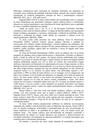 51
Município, indisponíveis para construção de moradias, destinados aos propósitos de
recreação, lazer, melhoria da qualidade ambiental urbana, proteção dos recursos hídricos,
manutenção ou melhoria paisagística, proteção de bens e manifestações culturais”
(BRASIL, 2012, Art. 3 – XX, grifo nosso).
Segundo MMA (2015), as áreas verdes urbanas são consideradas como “o conjunto
de áreas intraurbanas que apresentam cobertura vegetal, arbórea (nativa e introduzida),
arbustiva ou rasteira (gramíneas) e que contribuem de modo significativo para a qualidade
de vida e o equilíbrio ambiental nas cidades”.
Ainda, de acordo com o Art. 8º, § 1º, da Resolução CONAMA 369/2006,
considera-se área verde de domínio público "o espaço de domínio público que desempenhe
função ecológica, paisagística e recreativa, propiciando a melhoria da qualidade estética,
funcional e ambiental da cidade, sendo dotado de vegetação e espaços livres de
impermeabilização" (BRASIL, 2006).
As áreas verdes estão presentes em: áreas públicas; Áreas de Preservação
Permanente (APPs); canteiros centrais; praças, parques, florestas e unidades de
conservação (UC) urbanas; jardins institucionais; e terrenos públicos não edificados. São
exemplos: praças, parques urbanos, parques fluviais, parque balneário e esportivo, jardim
botânico, jardim zoológico, alguns tipos de cemitérios e faixas de ligação entre áreas
verdes (MMA, 2015).
As Áreas de Proteção Permantentes (APPs), rurais ou urbanas, são: (i) as faixas
marginais de qualquer curso d’água natural perene e intermitente, excluídos os efêmeros,
desde a borda da calha do leito regular, em largura mínima estabelecida pelo Código
Florestal; (ii) as áreas no entorno dos lagos e lagoas naturais em faixa com largura mínima
também estabelecida naquela Lei; (iii) as áreas no entorno dos reservatórios d’água
artificiais, decorrentes de barramento ou represamento de cursos d’água naturais, na faixa
definida na licença ambiental do empreendimento; (iv) as áreas no entorno das nascentes e
dos olhos d’água perenes, qualquer que seja sua situação topográfica, no raio mínimo de
cinquenta metros; (v) as encostas ou partes destas com declividade superior a 45°,
equivalente a 100% na linha de maior declive; (vi) as restingas; (vii) os manguezais, em
toda a sua extensão; (viii) as bordas dos tabuleiros ou chapadas, até a linha de ruptura do
relevo, em faixa nunca inferior a cem metros em projeções horizontais; (ix) as áreas
delimitadas naquela Lei no topo de morros, montes, montanhas e serras, com altura
mínima de cem metros e inclinação média maior que 25°; (x) áreas em altitude superior a
1.800 metros; e (xi) em veredas, a faixa marginal, em projeção horizontal, com largura
mínima de cinquenta metros, a partir do espaço permanentemente brejoso e encharcado
(BRASIL, 2012. Art. 4).
Parque urbano é “uma área verde com função ecológica, estética e de lazer, no
entanto, com uma extensão maior que as praças e jardins públicos” (MMA, 2015).
Segundo Guzzo [199-?]: “praça, como área verde, tem a função principal de lazer. Uma
praça, inclusive, pode não ser uma área verde, quando não tem vegetação e encontra-se
impermeabilizada (exemplo, a Praça da Sé em São Paulo). No caso de ter vegetação é
considerada Jardim”.
As áreas verdes urbanas proporcionam melhorias no ambiente excessivamente
impactado das cidades e trazem benefícios para os habitantes das mesmas. Guzzo [199-?]
cita: (i) funções ecológicas, relacionadas à permeabilização do solo, diversificação da
fauna, melhorias no clima e na qualidade do ar, água e solo; (ii) função social, por
propiciar lazer; (iii) função estética, pela diversificação da paisagem construída e
embelezamento da cidade; (iv) função educativa, por propiciar o desenvolvimento de
atividades extraclasse e de programas de educação ambiental; e (v) função psicológica, por
contribuir para o relaxamento antiestresse.
No entanto, a serventia das áreas verdes depende da quantidade, qualidade e
 