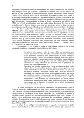52
distribuição das mesmas dentro da malha urbana. Em termos quantitativos, um índice de
áreas verdes é aquele que expressa a quantidade de espaços livres de uso público, em
Km2
ou m2
, pela quantidade de habitantes que vive em uma determinada cidade. Segundo
Guzzo [199-?], a falta de uma definição amplamente aceita sobre o termo "áreas verdes" e
as diferentes metodologias utilizadas para obtenção dos índices, dificulta a comparação dos
dados obtidos para diferentes cidades brasileiras e destas com cidades estrangeiras. Aquele
autor informa que “está difundida e arraigada no Brasil a assertiva de que a ONU, ou a
OMS, ou a FAO, considerariam ideal que cada cidade dispusesse de 12m2
de área
verde/habitante”. Porém, índices como este não expressam como as áreas verdes se
encontram, como estão sendo utilizadas e nem a distribuição das mesmas dentro da cidade.
No Brasil, onde 84% da população concentram-se em áreas urbanas (BOVO;
AMORIM, 2011), esses espaços livres assumem vital importância, posto que “a constante
urbanização nos permite assistir, em nossos grandes centros urbanos, à problemas cruciais
do desenvolvimento nada harmonioso entre a cidade e a natureza. Assim, podemos
observar a substituição de valores naturais por ruídos, concreto, máquinas, edificações,
poluição, etc [...], e que ocasiona, entre a obra do homem e a natureza, crises ambientais
cujos reflexos negativos contribuem para degeneração do meio ambiente urbano,
proporcionando condições nada ideais para a sobrevivência humana [...]” (MORO, 1976,
p. 15, apud BOVO; AMORIM, 2011).
Concomitante a esta tendência estão as dificuldades intrínsecas às gestões
municipais brasileiras. Loboda e De Angelis (2005, p. 137) citam:
Os reclamos pelos espaços verdes de ordem pública são amenizados com
recursos que sobram de outras atividades, consideradas como mais prioritárias,
e que, geralmente, incluem-se nesse âmbito aquelas de cunho estratégico,
político e econômico. Por isso, os resquícios destinados às áreas verdes públicas
sempre são reduzidos, enquanto aumentam as necessidades reais criadas pela
expansão urbana. Associada às questões acima está a falta de políticas públicas
consistentes no campo urbanístico que poderiam evitar os problemas que
ocorrem hoje nas grandes cidades.[...]
Outro fator que contribui para aumentar a penúria renitente das áreas verdes
urbanas são as descontinuidades políticas. Sabe-se que um plano de áreas
verdes, implantação de uma praça, arborização de um bairro, são ações que
precisam ser pensadas e executadas a longo prazo. Todo esse processo é
prejudicado com a alternância de grupos políticos na administração, pelo fato de
que as políticas, os planos e metas traçados não vão além do período de gestão,
isso ainda quando chegam a ser efetivados. No âmbito geral, a falta de
planejamento é uma constante no desenvolvimento de nossas cidades,
principalmente tratando-se das áreas verdes, geralmente delegadas ao segundo
plano, quando não ao abandono. Os resultados são os déficits permanentes e
crescentes dessas áreas [...]
Os efeitos indesejáveis do processo de urbanização sem planejamento, como a
ocupação irregular e o uso indevido das áreas verdes, tendem a reduzi-las e degradá-las
cada vez mais, exigindo políticas ambientais urbanas voltadas à recuperação, manutenção,
monitoramento e fiscalização destas áreas, incluindo: (i) a articulação de estados e
municípios para a criação de um sistema integrado de gestão das áreas verdes urbanas; (ii)
apoio a novos modelos de gestão, com participação das comunidades e parcerias com
entidades da sociedade civil; e (iii) definição de normas para a instalação de atividades de
esporte, lazer, cultura e convívio da população, compatíveis com a função ambiental dessas
áreas (MMA, 2015).
O artigo 25 do Código Florestal relaciona os seguintes instrumentos do poder
público municipal para o estabelecimento de áreas verdes urbanas: (i) o exercício do
 