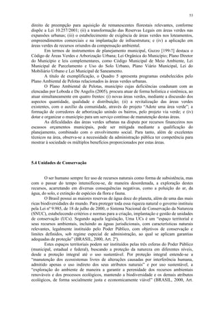 53
direito de preempção para aquisição de remanescentes florestais relevantes, conforme
dispõe a Lei 10.257/2001; (ii) a transformação das Reservas Legais em áreas verdes nas
expansões urbanas; (iii) o estabelecimento de exigência de áreas verdes nos loteamentos,
empreendimentos comerciais e na implantação de infraestrutura; e (iv) a aplicação em
áreas verdes de recursos oriundos da compensação ambiental.
Em termos de instrumentos de planejamento municipal, Guzzo [199-?] destaca o
Código de Áreas Verdes e Arborização Urbana; Lei Orgânica do Município; Plano Diretor
do Município e leis complementares, como Código Municipal de Meio Ambiente, Lei
Municipal de Parcelamento e Uso do Solo Urbano, Plano Viário Municipal, Lei do
Mobiliário Urbano e Lei Municipal de Saneamento.
A título de exemplificação, o Quadro 5 apresenta programas estabelecidos pelo
Plano Ambiental de Pelotas relacionados às áreas verdes urbanas.
O Plano Ambiental de Pelotas, município cujas deficiências coadunam com as
elencadas por Loboda e De Angelis (2005), procura atuar de forma holística e sistêmica, ao
atuar simultaneamente em quatro frentes: (i) novas áreas verdes, mediante a discussão dos
aspectos quantidade, qualidade e distribuição; (ii) a revitalização das áreas verdes
existentes, com o auxílio da comunidade, através do projeto “Adote uma área verde”; a
formação de corredores de arborização unindo os bairros, pelo projeto via verde; e (iv)
dotar e organizar o município para um serviço contínuo de manutenção destas áreas.
As dificuldades das áreas verdes urbanas na disputa por recursos financeiros nos
escassos orçamentos municipais, pode ser mitigada mediante a qualificação do
planejamento, combinado com o envolvimento social. Para tanto, além de excelentes
técnicos na área, observa-se a necessidade da administração pública ter competência para
mostrar à sociedade os múltiplos benefícios proporcionados por estas áreas.
5.4 Unidades de Conservação
O ser humano sempre fez uso de recursos naturais como forma de subsistência, mas
com o passar do tempo intensificou-se, de maneira desordenada, a exploração destes
recursos, acarretando em diversas consequências negativas, como a poluição do ar, da
água, do solo, e extinção de espécies da flora e fauna.
O Brasil possui as maiores reservas de água doce do planeta, além de uma das mais
ricas biodiversidades do mundo. Para proteger toda essa riqueza natural o governo instituiu
pela Lei nº 9.985, de 18 de julho de 2000, o Sistema Nacional de Conservação da Natureza
(SNUC), estabelecendo critérios e normas para a criação, implantação e gestão de unidades
de conservação (UCs). Segundo aquela legislação, Uma UCs é um “espaço territorial e
seus recursos ambientais, incluindo as águas jurisdicionais, com características naturais
relevantes, legalmente instituído pelo Poder Público, com objetivos de conservação e
limites definidos, sob regime especial de administração, ao qual se aplicam garantias
adequadas de proteção” (BRASIL, 2000, Art. 2º).
Estes espaços territoriais podem ser instituídos pelas três esferas do Poder Público
(municipal, estadual e federal), buscando a proteção da natureza em diferentes níveis,
desde a proteção integral até o uso sustentável. Por proteção integral entende-se a
“manutenção dos ecossistemas livres de alterações causadas por interferência humana,
admitido apenas o uso indireto dos seus atributos naturais” e por uso sustentável, a
“exploração do ambiente de maneira a garantir a perenidade dos recursos ambientais
renováveis e dos processos ecológicos, mantendo a biodiversidade e os demais atributos
ecológicos, de forma socialmente justa e economicamente viável” (BRASIL, 2000, Art.
 