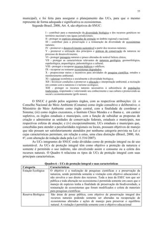 55
municipal), e foi feita para assegurar o planejamento das UCs, para que o mesmo
represente de forma adequada e significativa os ecossistemas.
Segundo Brasil, 2000, Art. 4, são objetivos do SNUC:
I - contribuir para a manutenção da diversidade biológica e dos recursos genéticos no
território nacional e nas águas jurisdicionais;
II - proteger as espécies ameaçadas de extinção no âmbito regional e nacional;
III - contribuir para a preservação e a restauração da diversidade de ecossistemas
naturais;
IV - promover o desenvolvimento sustentável a partir dos recursos naturais;
V - promover a utilização dos princípios e práticas de conservação da natureza no
processo de desenvolvimento;
VI - proteger paisagens naturais e pouco alteradas de notável beleza cênica;
VII - proteger as características relevantes de natureza geológica, geomorfológica,
espeleológica, arqueológica, paleontológica e cultural;
VIII - proteger e recuperar recursos hídricos e edáficos;
IX - recuperar ou restaurar ecossistemas degradados;
X - proporcionar meios e incentivos para atividades de pesquisa científica, estudos e
monitoramento ambiental;
XI - valorizar econômica e socialmente a diversidade biológica;
XII - favorecer condições e promover a educação e interpretação ambiental, a recreação
em contato com a natureza e o turismo ecológico;
XIII - proteger os recursos naturais necessários à subsistência de populações
tradicionais, respeitando e valorizando seu conhecimento e sua cultura e promovendo-as
social e economicamente (grifo nosso).
O SNUC é gerido pelos seguintes órgãos, com as respectivas atribuições: (i) o
Conselho Nacional do Meio Ambiente (Conama) como órgão consultivo e deliberativo; o
Ministério do Meio Ambiente como órgão central, com a finalidade de coordenar o
Sistema; (iii) como órgãos executores, o Instituto Chico Mendes e o Ibama e, em caráter
supletivo, os órgãos estaduais e municipais, com a função de subsidiar as propostas de
criação e administrar as unidades de conservação federais, estaduais e municipais, nas
respectivas esferas de atuação; e (iv) excepcionalmente, UCs estaduais e municipais que,
concebidas para atender a peculiaridades regionais ou locais, possuam objetivos de manejo
que não possam ser satisfatoriamente atendidos por nenhuma categoria prevista na Lei e
cujas características permitam, em relação a estas, uma clara distinção (Brasil, 2000, Art.
6º, com alteração de redação dada pela Lei 11.516/2007).
As UCs integrantes do SNUC estão divididas como de proteção integral ou de uso
sustentável. As UCs de proteção integral têm como objetivo a proteção da natureza e
somente é permitido o uso indireto, não envolvendo assim o consumo ou a coleta dos
recursos naturais. O Quadro 6 relaciona os tipos de UCs de proteção integral com suas
principais características.
Quadro 6 – UCs de proteção integral e suas características
Categoria Características
Estação Ecológica O objetivo é a realização de pesquisas cientificas e a preservação da
natureza, sendo permitida somente a visitação com objetivo educacional e
não envolva o uso direto dos recursos. Toda a área da ESEC tem que ser
pública e toda alteração no ecossistema é permitida somente em casos que o
manejo de espécies tenha a finalidade de preservação da biodiversidade, a
restauração de ecossistemas que foram modificados e coleta de materiais
para pesquisas científicas
Reserva Biológica São áreas de posse pública, com objetivo de preservação integral dos
recursos naturais podendo somente ser alteradas na recuperação de
ecossistemas alterados e ações de manejo para preservar o equilíbrio
natural. A visitação é permitida somente com o objetivo educacional
 