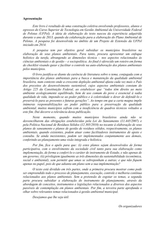 Apresentação
Este livro é resultado de uma construção coletiva envolvendo professores, alunos e
egressos do Curso Superior de Tecnologia em Gestão Ambiental da Universidade Federal
de Pelotas (UFPel). A ideia de elaboração do texto nasceu da experiência adquirida
durante o ano de 2013, quando da colaboração para a elaboração do Plano Ambiental de
Pelotas. A pesquisa foi desenvolvida no âmbito de um Projeto de Extensão da UFPel
iniciado em 2014.
A pesquisa tem por objetivo geral subsidiar os municípios brasileiros na
elaboração de seus planos ambientais. Para tanto, procura apresentar um enfoque
holístico da tarefa, abrangendo as dimensões técnica – nos aspectos relacionados às
ciências ambientais e de gestão – e sociopolítica. Ao final é oferecido um roteiro em forma
de checklist visando guiar e facilitar o controle na auto-elaboração dos planos ambientais
pelos municípios.
O livro justifica-se diante da carência de literatura sobre o tema, conjugada com a
importância dos planos ambientais para a busca e manutenção da qualidade ambiental
brasileira, num contexto onde a crescente depleção ambiental afasta cada vez mais o País
dos preceitos do desenvolvimento sustentável, cujos aspectos ambientais constam do
Artigo 225 da Constituição Federal, ao estabelecer que “todos têm direito ao meio
ambiente ecologicamente equilibrado, bem de uso comum do povo e essencial à sadia
qualidade de vida, impondo-se ao poder público e à coletividade o dever de defendê-lo e
preservá-lo para as presentes e futuras gerações”. Ao tempo em que a carta magna impõe
inúmeras responsabilizações ao poder público para a preservação da qualidade
ambiental, muitos municípios sofrem com a insuficiência de quadros técnicos voltados a
este fim. Daí decorre a relevância desta publicação.
Neste momento, quando muitos municípios brasileiros ainda não se
desvencilharem das obrigações estabelecidas pela Lei do Saneamento (11.445/2007) e
pela Política Nacional de Resíduos Sólidos (12.305/2010) no tocante à elaboração de seus
planos de saneamento e planos de gestão de resíduos sólidos, respectivamente, os planos
ambientais, quando existentes, podem atuar como facilitadores instrumentos de apoio e
consulta. Se ainda inexistentes, podem ser implementados conjuntamente aos demais,
conferindo ao planejamento uma visão integrada e holística.
Por fim, fica o apelo para que: (i) estes planos sejam desenvolvidos de forma
participativa, com o envolvimento da sociedade civil tanto para sua elaboração como
implementação, de forma a conferi-lo o caráter de instrumento de Estado, e não apenas de
um governo; (ii) privilegiem igualmente as três dimensões da sustentabilidade (econômica,
social e ambiental), sem permitir que umas se sobreponham a outras; e que não fiquem
apenas no papel, pois de que adianta um plano sem a sua implementação?
O texto está dividido em três partes, onde a primeira procura mostrar como pode
ser empreendido todo o processo de planejamento, execução, controle e melhoria contínua
relacionados aos planos ambientais. Sem a pretensão de esgotar os temas, a segunda
parte procura subsidiar a elaboração do instrumento de planejamento, através da
abordagem de conceitos, instrumentos e legislações relacionados a diversos dos aspectos
passíveis de contemplação em planos ambientais. Por fim, a terceira parte aprofunda o
olhar sobre relevantes temas relacionados à gestão ambiental municipal.
Desejamos que lhe seja útil.
Os organizadores
 