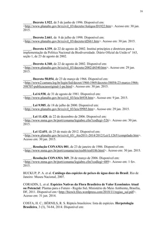 59
_____. Decreto 1.922, de 5 de junho de 1996. Disponível em:
<http://www.planalto.gov.br/ccivil_03/decreto/Antigos/D1922.htm>. Acesso em: 30 jan.
2015.
_____. Decreto 2.661, de 8 de julho de 1998. Disponível em:
<http://www.planalto.gov.br/ccivil_03/decreto/d2661.htm>. Acesso em: 30 jan. 2015.
_____. Decreto 4.339, de 22 de agosto de 2002. Institui princípios e diretrizes para a
implementação da Política Nacional da Biodiversidade. Diário Oficial da União n° 163,
seção 1, de 23 de agosto de 2002.
_____. Decreto 4.340, de 22 de agosto de 2002. Disponível em:
<http://www.planalto.gov.br/ccivil_03/decreto/2002/d4340.htm>. Acesso em: 29 jan.
2015.
_____. Decreto 58.054, de 23 de março de 1966. Disponível em:
<http://www2.camara.leg.br/legin/fed/decret/1960-1969/decreto-58054-23-marco-1966-
398707-publicacaooriginal-1-pe.html>. Acesso em: 30 jan. 2015.
_____. Lei 6.938, de 31 de agosto de 1981. Disponível em:
<http://www.planalto.gov.br/ccivil_03/leis/l6938.htm>. Acesso em: 9 jan. 2015.
_____. Lei 9.985, de 18 de julho de 2000. Disponível em:
<http://www.planalto.gov.br/ccivil_03/leis/l9985.htm>. Acesso em: 29 jan. 2015.
_____. Lei 11.428, de 22 de dezembro de 2006. Disponível em:
<http://www.mma.gov.br/port/conama/legiabre.cfm?codlegi=526>. Acesso em: 30 jan.
2015.
_____. Lei 12.651, de 25 de maio de 2012. Disponível em:
<http://www.planalto.gov.br/ccivil_03/_Ato2011-2014/2012/Lei/L12651compilado.htm>.
Acesso em: 30 jan. 2015.
_____. Resolução CONAMA 001, de 23 de janeiro de 1986. Disponível em:
<http://www.mma.gov.br/port/conama/res/res86/res0186.html>. Acesso em: 30 jan. 2015.
_____. Resolução CONAMA 369, 28 de março de 2006. Disponível em:
<http://www.mma.gov.br/port/conama/legiabre.cfm?codlegi=489>. Acesso em: 1 fev.
2015.
BUCKUP, P. A. et al. Catálogo das espécies de peixes de água doce do Brasil. Rio de
Janeiro: Museu Nacional, 2007.
CORADIN, L. et al. Espécies Nativas da Flora Brasileira de Valor Econômico Atual
ou Potencial: Plantas para o Futuro - Região Sul. Ministério do Meio Ambiente, Brasília,
DF, 2011. Disponível em:<http://biowit.files.wordpress.com/2010/11/regiao_sul.pdf>.
Acesso em: 31 jun. 2014.
COSTA, H. C.; BÉRNILS, R. S. Répteis brasileiros: lista de espécies. Herpetologia
Brasileira, 3 (3), 74-84, 2014. Disponível em:
 