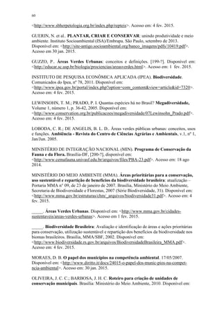 60
<http://www.sbherpetologia.org.br/index.php/repteis>. Acesso em: 4 fev. 2015.
GUERIN, N. et al.. PLANTAR, CRIAR E CONSERVAR: unindo produtividade e meio
ambiente. Instituto Socioambiental (ISA)/Embrapa. São Paulo, setembro de 2013.
Disponível em: <http://site-antigo.socioambiental.org/banco_imagens/pdfs/10419.pdf>.
Acesso em 30 jan. 2015.
GUZZO, P.. Áreas Verdes Urbanas: conceitos e definições. [199-?]. Disponível em:
<http://educar.sc.usp.br/biologia/prociencias/areasverdes.html>. Acesso em: 1 fev. 2015.
INSTITUTO DE PESQUISA ECONÔMICA APLICADA (IPEA). Biodiversidade.
Comunicados do Ipea, nº 78, 2011. Disponível em:
<http://www.ipea.gov.br/portal/index.php?option=com_content&view=article&id=7320>.
Acesso em: 4 fev. 2015.
LEWINSOHN, T. M.; PRADO, P. I. Quantas espécies há no Brasil? Megadiversidade,
Volume 1, número 1, p. 36-42, 2005. Disponível em:
<http://www.conservation.org.br/publicacoes/megadiversidade/07Lewinsohn_Prado.pdf>.
Acesso em: 4 fev. 2015.
LOBODA, C. R.; DE ANGELIS, B. L. D.. Áreas verdes públicas urbanas: conceitos, usos
e funções. Ambiência - Revista do Centro de Ciências Agrárias e Ambientais, v.1, nº 1,
Jan/Jun. 2005.
MINISTÉRIO DE INTEGRAÇÃO NACIONAL (MIN). Programa de Conservação da
Fauna e da Flora. Brasília-DF, [200-?], disponível em:
<http://www.cemafauna.univasf.edu.br/arquivos/files/PBA-23.pdf>. Acesso em: 18 ago
2014.
MINISTÉRIO DO MEIO AMBIENTE (MMA). Áreas prioritárias para a conservação,
uso sustentável e repartição de benefícios da biodiversidade brasileira: atualização –
Portaria MMA n° 09, de 23 de janeiro de 2007. Brasília, Ministério do Meio Ambiente,
Secretaria de Biodiversidade e Florestas, 2007 (Série Biodiversidade, 31). Disponível em:
<http://www.mma.gov.br/estruturas/chm/_arquivos/biodiversidade31.pdf>. Acesso em: 4
fev. 2015.
_____. Áreas Verdes Urbanas. Disponível em: <http://www.mma.gov.br/cidades-
sustentaveis/areas-verdes-urbanas>. Acesso em 1 fev. 2015.
_____. Biodiversidade Brasileira: Avaliação e identificação de áreas e ações prioritárias
para conservação, utilização sustentável e repartição dos benefícios da biodiversidade nos
biomas brasileiros. Brasília, MMA/SBF, 2002. Disponível em:
<http://www.biodiversidade.rs.gov.br/arquivos/BiodiversidadeBrasileira_MMA.pdf>.
Acesso em: 4 fev. 2015.
MORAES, D. B. O papel dos municípios na competência ambiental. 17/05/2007.
Disponível em: <http://www.diritto.it/docs/24015-o-papel-dos-munic-pios-na-compet-
ncia-ambiental>. Acesso em: 30 jan. 2015.
OLIVEIRA, J. C. C.; BARBOSA, J. H. C. Roteiro para criação de unidades de
conservação municipais. Brasília: Ministério do Meio Ambiente, 2010. Disponível em:
 