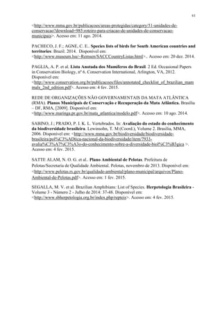 61
<http://www.mma.gov.br/publicacoes/areas-protegidas/category/51-unidades-de-
conservacao?download=985:roteiro-para-criacao-de-unidades-de-conservacao-
municipais>. Acesso em: 11 ago. 2014.
PACHECO, J. F.; AGNE, C. E.. Species lists of birds for South American countries and
territories: Brazil. 2014. Disponível em:
<http://www.museum.lsu/~Remsen/SACCCountryListas.html>.. Acesso em: 20 dez. 2014.
PAGLIA, A. P. et al. Lista Anotada dos Mamíferos do Brasil. 2 Ed. Occasional Papers
in Conservation Biology, nº 6. Conservation International, Arlington, VA, 2012.
Disponível em:
<http://www.conservation.org.br/publicacoes/files/annotated_checklist_of_brazilian_mam
mals_2nd_edition.pdf>. Acesso em: 4 fev. 2015.
REDE DE ORGANIZAÇÕES NÃO GOVERNAMENTAIS DA MATA ATLÂNTICA
(RMA). Planos Municipais de Conservação e Recuperação da Mata Atlântica. Brasília
– DF, RMA, [2009]. Disponível em:
<http://www.maringa.pr.gov.br/mata_atlantica/modelo.pdf>. Acesso em: 10 ago. 2014.
SABINO, J.; PRADO, P. I. K. L. Vertebrados. In: Avaliação do estado do conhecimento
da biodiversidade brasileira. Lewinsohn, T. M (Coord.), Volume 2. Brasília, MMA,
2006. Disponível em: <http://www.mma.gov.br/biodiversidade/biodiversidade-
brasileira/pol%C3%ADtica-nacional-da-biodiversidade/item/7933-
avalia%C3%A7%C3%A3o-do-conhecimento-sobre-a-diversidade-biol%C3%B3gica >.
Acesso em: 4 fev. 2015.
SATTE ALAM, N. O. G. et al.. Plano Ambiental de Pelotas. Prefeitura de
Pelotas/Secretaria de Qualidade Ambiental. Pelotas, novembro de 2013. Disponível em:
<http://www.pelotas.rs.gov.br/qualidade-ambiental/plano-municipal/arquivos/Plano-
Ambiental-de-Pelotas.pdf>. Acesso em: 1 fev. 2015.
SEGALLA, M. V. et al. Brazilian Amphibians: List of Species. Herpetologia Brasileira -
Volume 3 - Número 2 - Julho de 2014: 37-48. Disponível em:
<http://www.sbherpetologia.org.br/index.php/repteis>. Acesso em: 4 fev. 2015.
 