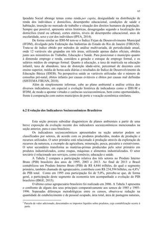 65
Ipeadata Social abrange temas como renda per capita, desigualdade na distribuição de
renda dos indivíduos e domicílios, desempenho educacional, condições de saúde e
habitação, inserção no mercado de trabalho e situação dos direitos humanos da população.
Sempre que possível, apresenta séries históricas, desagregadas segundo a localização dos
domicílios (rural ou urbana), cortes etários, níveis de desempenho educacional, anos de
escolaridade, sexo e cor dos indivíduos (IPEA, 2014).
De forma similar ao IDH-M tem-se o Índice Firjan de Desenvolvimento Municipal
(IFDM), divulgado pela Federação das Indústrias do Estado do Rio de Janeiro (FIRJAN).
Trata-se de índice obtido por métodos de análise multivariada, de periodicidade anual,
onde 12 variáveis são grupadas em três áreas, utilizando apenas dados oficiais, obtidos
junto aos ministérios do Trabalho, Educação e Saúde. Para posicionar o município quanto
à dimensão emprego e renda, considera a geração e estoque de emprego formal, e os
salários médios do emprego formal. Quanto à educação, a taxa de matrícula na educação
infantil, taxa de abandono, taxa de distorção idade-série, percentual de docentes com
ensino superior, média de horas-aula diárias e resultados do Índice de Desenvolvimento da
Educação Básica (IDEB). Na perspectiva saúde as variáveis utilizadas são o número de
consultas pré-natal, óbitos infantis por causas evitáveis e óbitos por causas mal definidas
(SISTEMA FIRJAN, 2010).
Além de simplesmente informar, cabe ao plano ambiental a análise crítica dos
diversos indicadores, em especial a evolução histórica de indicadores como o IDH-M e
IFDM, de modo a apontar virtudes e carências socioeconômicas, bem como oportunidades,
frente à comparação com outros municípios de porte e vocação econômica similares.
6.2 Evolução dos Indicadores Socioeconômicos Brasileiros
Esta seção procura subsidiar diagnósticos de planos ambientais a partir de uma
breve exposição da evolução recente dos indicadores socioeconômicos mencionados na
seção anterior, para o caso brasileiro.
Os indicadores socioeconômicos apresentados na seção anterior podem ser
classificados por setores, de acordo com os produtos produzidos, modos de produção e
recursos utilizados. O setor primário está relacionado à produção através da exploração de
recursos da natureza, a exemplo da agricultura, mineração, pesca, pecuária e extrativismo.
O setor secundário transforma as matérias-primas produzidas pelo setor primário em
produtos industrializados, como roupas, máquinas e alimentos industrializados. O setor
terciário é relacionado aos serviços, como comércio, educação e saúde.
A Tabela 2 compara a participação relativa dos três setores no Produto Interno
Bruto (PIB) brasileiro dos anos de 1995, 2003 e 2013. Ao final de 2013 o Brasil
contabilizou um Produto Interno Bruto (PIB) de R$ 4,844 trilhões, do qual o segmento
primário, também chamado de agropecuário, contribuiu com R$ 234,594 bilhões, ou 4,8%3
do PIB total. Como em 1995 esta participação foi de 5,0%, percebe-se que, de forma
geral, a participação deste segmento da economia tem acompanhado a evolução do PIB
brasileiro (IBGE, 2015).
O último censo agropecuário brasileiro foi realizado em 2006. A Tabela 3 apresenta
o confronto de alguns dos seus principais comparativamente aos sensos de 1985 e 1995-
1996. Sopesadas diferenças metodológicas entre os censos, observa-se redução na
quantidade de estabelecimento e de pessoal ocupado, área total, área de pastagens naturais,
3
Parcela de valor adicionado, descontados os impostos líquidos sobre produtos, cuja contabilização ocorre à
parte.
 