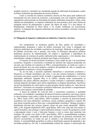 68
medidas corretivas, é prudente ser considerado quando da elaboração de programas e ações
de Planos Ambientas que dependam de recursos federais.
Como a reversão do contexto econômico adverso do País passa pela melhoria do
desempenho dos três setores da economia, a preocupação com seus impactos ambientais
seguramente estará presente na formulação dos planos ambientais municipais. Então, como
subsídio aos planejadores, os impactos ambientais do setor primário, bem como formas de
mitigação através do planejamento e gestão, são objeto da seção 7.6 e dos tópicos 14,
Planejamento Ambiental no Meio Rural, e 16, Gestão Ambiental em Ecossistemas
Agrários. A mitigação dos impactos ambientais dos setores secundário e terciário é tema da
próxima seção.
6.3 Mitigação de Impactos Ambientais na Indústria, Comércio e Serviços
Em complemento ao arcabouço jurídico do País, podem ser concebidos e
implementados programas e ações de âmbito municipal com vistas à mitigação dos
impactos ambientais das atividades econômicas do município. Dedicada a auxiliar grupos
de trabalho envolvidos com a questão, esta seção: (i) diferencia alternativas políticas
ambientais passíveis de implementação; (ii) explica o significado e importância da
implementação de sistemas de gestão ambiental pelas organizações; e (iii) introduz duas
metodologias voltadas à indústria, produção mais limpa e ecoeficiência.
O conceito de desenvolvimento econômico é mais amplo do que o de crescimento
econômico. Enquanto o crescimento é resultado do aumento das riquezas produzidas em
um país, que resultam em aumentos no PIB e, consequentemente, na renda per capita, o
desenvolvimento leva em conta também a melhoria da qualidade de vida e a redução nas
desigualdades econômicas e sociais da população.
Se, de um lado, a ascensão capitalista intensificou o crescimento econômico e
dinamizou a evolução tecnológica, por outro, o uso dos recursos humanos e ambientais
ocorreram com pouco controle social, levando à exploração dos trabalhadores e à severa
degradação ambiental. Segundo May et al. (2003), somente muito recentemente as
populações dos países afluentes passaram a aceitar restrições à exploração ambiental, e
somente daquelas atividades cujos efeitos degradantes as atingiam diretamente. Sacrifícios
em prol de populações de outros países ou para gerações futuras implica em “certa dose de
altruísmo”, inexistente na concepção econômica tradicional, que postula o comportamento
humano como egoísta e maximizador da utilidade.
A busca da redução do trade-off entre o crescimento econômico e qualidade
ambiental vem moldando o paradigma do desenvolvimento sustentável, que busca colocar
os seres humanos como centro e razão de ser do processo de desenvolvimento (VIANA et
al., 2001). Sachs (1997, apud Bellen, 2007) considera o conceito de desenvolvimento
sustentável com cinco dimensões: econômica, social, ecológica, geográfica e cultural. De
uma forma resumida pode-se dizer que a sustentabilidade econômica “abrange alocação e
distribuição eficiente dos recursos naturais, dentro de uma escala apropriada” (Bellen,
2007, p.34). Segundo Rutherford (1997, apud Bellen, 2007) esta visão não está restrita ao
capital monetário, mas abrange o capital ambiental, humano e social. Na perspectiva social
a preocupação maior é com o bem-estar humano e com os meios para aumentar esta
condição. De acordo com Sachs (1997, apud Bellen, 2007) a sustentabilidade ecológica
significa ampliar a capacidade do planeta pela utilização do potencial encontrado nos
diversos ecossistemas, ao tempo em que se mantém a sua deterioração em um nível
mínimo. A sustentabilidade geográfica se refere à distribuição espacial da população e das
atividades produtivas. Por fim, a sustentabilidade cultural diz respeito à conservação dos
 