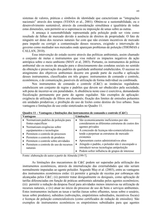 69
sistemas de valores, práticas e símbolos de identidade que caracterizam as “integrações
nacionais” através dos tempos (VIANA et al., 2001). Obtém-se a sustentabilidade, ou o
desenvolvimento sustentável, através da consideração simultânea e igualitária de todas
estas dimensões, sem permitir-se a supremacia ou imposição de umas sobre as outras.
A ameaça à sustentabilidade representada pela poluição pode ser vista como
resultado de falhas de mercado devido à ausência de direitos de propriedade. O fato de
ninguém ser dono dos recursos naturais faz com que não existam incentivos de mercado
para impedir ou corrigir a contaminação desses recursos, exigindo a intervenção do
governo como mediador nos mercados onde apareçam problemas de poluição (THOMAS e
CALLAN, 2010).
Essa intervenção do estado ocorre através das políticas ambientais, assim chamado
o conjunto de metas e instrumentos que visa reduzir os impactos negativos da ação
antrópica sobre o meio ambiente (MAY et al, 2003). Portanto, os instrumentos de política
ambiental são os meios de atuação para o direcionamento das condutas sociais no sentido
da obtenção e preservação dos padrões de qualidade ambiental estabelecidos. O sucesso no
atingimento dos objetivos ambientais decorre em grande parte da escolha e aplicação
desses instrumentos, classificados em três grupos: instrumentos de comando e controle,
econômicos, e de comunicação, passíveis de utilização de forma individual ou combinada.
Nos instrumentos de comando e controle (C&C) as instâncias reguladoras
estabelecem um conjunto de regras e padrões que devem ser obedecidos pela sociedade,
sob pena de incorrer-se em penalidades. A obediência neste caso é coercitiva, demandando
fiscalização permanente por parte do agente regulador. São exemplos de aplicação:
exigência de utilização de filtros em chaminés; fixação dos limites de emissões poluentes
em unidades produtivas; e proibição do uso de lixões como destino do lixo urbano. Suas
vantagens e limitações de uso estão sintetizados no Quadro 11.
Quadro 11 – Vantagens e limitações dos instrumentos de comando e controle (C&C)
Vantagens Limitações
 Normatizam padrões de poluição para
fontes específicas
 Normatizam exigências sobre
equipamentos e tecnologias
 Permitem o controle de processos
 Permitem o controle de produtos
 Permitem o controle sobre atividades
 Permitem o controle do uso de recursos
naturais
 São economicamente ineficientes por não
considerarem as diferentes estruturas de custos dos
agentes privados
 A concessão de licenças não-comercializáveis
tende a perpetuar as estruturas de mercado
existentes
 Apresentam custos administrativos altos
 Atingido o padrão, o poluidor não é encorajado a
introduzir novas tecnologias antipoluição
 Podem sofrer influência de grupos de interesse
Fonte: elaboração do autor a partir de Almeida [199-?].
As limitações dos mecanismos de C&C podem ser superadas pela utilização dos
instrumentos econômicos, através da internalização das externalidades que não seriam
normalmente imputadas ao agente poluidor. Segundo May et al. (2003), entre as vantagens
dos instrumentos econômicos estão: (i) permitir a geração de receitas por cobranças não
alcançadas pelos C&C; (ii) permitir tratar desigualmente os desiguais, como aplicação de
tarifas diferenciadas em função de práticas ambientais adotadas pelos agentes econômicos;
(iii) permitir a redução da despesa fiscal para atividades menos intensivas na utilização de
recursos naturais, e (iv) atuar no início do processo de uso de bens e serviços ambientais.
Estes instrumentos incluem as taxas e tarifas (taxas sobre efluentes, taxas sobre o usuário,
taxas sobre produtos), subsídios (subvenções, empréstimos subsidiados, incentivos fiscais)
e licenças de poluição comercializáveis (como certificados de redução de emissões). São
exemplos de instrumentos econômicos os empréstimos subsidiados para que agentes
 