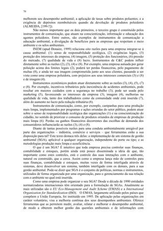 70
melhorem seu desempenho ambiental; a aplicação de taxas sobre produtos poluentes; e a
exigência de depósitos reembolsáveis quando da devolução de produtos poluidores
(ALMEIDA, [199-?]).
Não menos importante que os dois primeiros, o terceiro grupo é constituído pelos
instrumentos de comunicação, que atuam na conscientização, informação e educação dos
agentes poluidores. Entre outros, são exemplos de instrumentos de comunicação a
educação ambiental, a divulgação de benefícios para as empresas que respeitam o meio
ambiente e os selos ambientais.
INEM (apud Donaire, 1999) relaciona oito razões para uma empresa integrar-se à
causa ambiental: (1) senso de responsabilidade ecológica, (2) exigências legais, (3)
proteção dos interesses da empresa, (4) imagem, (5) proteção dos funcionários, (6) pressão
do mercado, (7) qualidade de vida e (8) lucro. Instrumentos de C&C podem influir
diretamente sobre as razões (2), (3), (4) e (8). Por exemplo, uma empresa autuada por gerar
poluição acima dos limites legais (2), poderá ter perdas financeiras, pelo pagamento de
multas (8), e ainda ter sua imagem comprometida junto aos seus clientes, passando a ser
vista como uma empresa poluidora, com prejuízos aos seus interesses comerciais (3) e (8)
e de imagem (4).
Instrumentos econômicos podem atuar diretamente sobre as razões (3), (4), (5), (7)
e (8). Por exemplo, incentivos tributários pela inexistência de acidentes ambientais, pode
resultar em maiores cuidados com a segurança no trabalho (3); pode ser usada pelo
marketing (5), favorecendo os interesses da empresa (3), imagem (4), melhorias na
qualidade de vida, tanto dos trabalhadores como da comunidade onde está inserida (7),
além do aumento no lucro pela redução tributária (8).
Instrumentos de comunicação, como, por exemplo, campanhas para uma produção
mais limpa, implementados por programas e ações oriundas do setor público, podem atuar
sobre o senso de responsabilidade ecológica das organizações (1) e na conscientização do
cidadão, no sentido de priorizar o consumo de produtos oriundos de empresas de produção
mais limpa (6). Perdas ou ganhos financeiros decorrentes das escolhas de demanda dos
consumidores influenciarão as razões (3), (4) e (8).
Diante de tantas possíveis razões para uma conduta ambientalmente amigável por
parte das organizações – indústria, comércio e serviços – que ferramentas estão a sua
disposição para tal? Este texto destaca três delas: a implementação de um sistema de gestão
ambiental (SGA), aplicável a qualquer organização, independente do porte ou tipo; e as
metodologias produção mais limpa e ecoeficiência.
O que é um SGA? É intuitivo que toda empresa precisa controlar suas finanças,
contabilidade e estoques, porém ainda está pouco disseminada a ideia de que, tão
importante como estes controles, está o controle das suas interações com o ambiente,
natural ou construído, que a cerca. Assim como a empresa lança mão de controles para
suas finanças, contabilidade e estoques, muitas vezes de forma interligada através de
sistemas, deve desenvolver um sistema, também interligado com os demais, para a sua
gestão ambiental. Pode-se dizer que SGA é o conjunto de políticas, normas e instrumentos,
utilizados de forma organizada por uma organização, para o gerenciamento da sua relação
com o ambiente no qual está inserida.
Como uma empresa pode organizar o seu SGA? Desde a década de 1990 entidades
normatizadoras internacionais têm orientado para a formulação de SGAs. Atualmente as
mais utilizadas são o EU Eco-Management and Audit Scheme (EMAS) e a International
Organization for Standardization (ISO). O EMAS, largamente utilizado pelos países que
compõem a União Europeia, foi instituído em 1995. De aplicação pelas organizações em
caráter voluntário, visa a melhoria contínua dos seus desempenhos ambientais. Oferece
ferramentas que as permitem medir, avaliar, relatar e melhorar o desempenho ambiental,
de modo a obterem melhor gestão das questões ambientais e de informações com
 