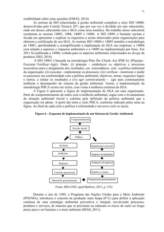 71
credibilidade sobre estas questões (EMAS, 2014).
As normas da ISO relacionadas à gestão ambiental compõem a série ISO 14000,
desenvolvidas pelo Comitê Técnico 207, que por sua vez é dividido em sete subcomitês,
onde um desses subcomitês tem o SGA como área temática. Do trabalho desse subcomitê
resultaram as normas 14001, 1004, 14005 e 14006. A ISO 14001 é bastante sucinta e
focada em apresentar e explicar os requisitos a serem observados pelas organizações para
obterem a certificação do seu SGA. As normas ISO 14004 e 14005 mantêm a metodologia
da 14001, aprofundando e exemplificando a implantação do SGA nas empresas: a 14004
com relação a aspectos e impactos ambientais e a 14005 na implementação por fases. Em
2011 foi publicada a 14006, voltada para os aspectos ambientais relacionados ao design de
produtos (ISO, 2014).
A ISO 14001 é baseada na metodologia Plan–Do–Check–Act (PDCA) /(Planejar–
Executar–Verificar–Agir). Onde: (i) planejar - estabelecer os objetivos e processos
necessários para o atingimento dos resultados, em concordância com a política ambiental
da organização; (ii) executar - implementar os processos; (iii) verificar - monitorar e medir
os processos em conformidade com a política ambiental, objetivos, metas, requisitos legais
e outros, e relatar os resultados e (iv) agir corretivamente - agir para continuamente
melhorar o desempenho do sistema da gestão ambiental. Assim, a implementação da
metodologia PDCA ocorre em ciclos, com vistas à melhoria contínua do SGA.
A Figura 6 apresenta a lógica de implementação do SGA em uma organização.
Parte do comprometimento de todos com a melhoria ambiental, segue com o levantamento
da situação ambiental inicial e culmina pela definição da política ambiental que a
organização irá adotar. A partir daí entra o ciclo PDCA, conforme indicado pelas setas na
figura. Ao final de cada ciclo a política é reformulada e um novo ciclo se inicia.
Figura 6 – Esquema de implementação de um Sistema de Gestão Ambiental
Fonte: BSI (1992, apud Barbieri, 2011, p. 153)
Durante o ano de 1989, o Programa das Nações Unidas para o Meio Ambiente
(PNUMA), introduziu o conceito de produção mais limpa (P+L) para definir a aplicação
contínua de uma estratégia ambiental preventiva e integral, envolvendo processos,
produtos e serviços, de maneira que se previnam ou reduzam os riscos de curto ou longo
prazo para o ser humano e o meio ambiente (DIAS, 2011).
 