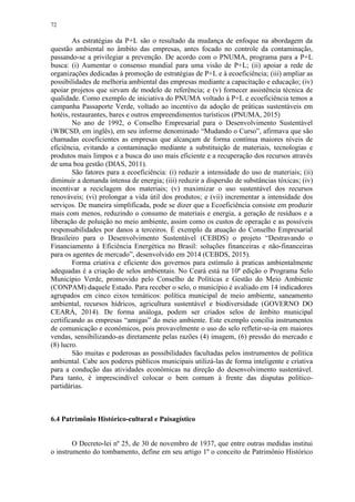 72
As estratégias da P+L são o resultado da mudança de enfoque na abordagem da
questão ambiental no âmbito das empresas, antes focado no controle da contaminação,
passando-se a privilegiar a prevenção. De acordo com o PNUMA, programa para a P+L
busca: (i) Aumentar o consenso mundial para uma visão de P+L; (ii) apoiar a rede de
organizações dedicadas à promoção de estratégias de P+L e à ecoeficiência; (iii) ampliar as
possibilidades de melhoria ambiental das empresas mediante a capacitação e educação; (iv)
apoiar projetos que sirvam de modelo de referência; e (v) fornecer assistência técnica de
qualidade. Como exemplo de iniciativa do PNUMA voltado à P+L e ecoeficiência temos a
campanha Passaporte Verde, voltado ao incentivo da adoção de práticas sustentáveis em
hotéis, restaurantes, bares e outros empreendimentos turísticos (PNUMA, 2015)
No ano de 1992, o Conselho Empresarial para o Desenvolvimento Sustentável
(WBCSD, em inglês), em seu informe denominado “Mudando o Curso”, afirmava que são
chamadas ecoeficientes as empresas que alcançam de forma contínua maiores níveis de
eficiência, evitando a contaminação mediante a substituição de materiais, tecnologias e
produtos mais limpos e a busca do uso mais eficiente e a recuperação dos recursos através
de uma boa gestão (DIAS, 2011).
São fatores para a ecoeficiência: (i) reduzir a intensidade do uso de materiais; (ii)
diminuir a demanda intensa de energia; (iii) reduzir a dispersão de substâncias tóxicas; (iv)
incentivar a reciclagem dos materiais; (v) maximizar o uso sustentável dos recursos
renováveis; (vi) prolongar a vida útil dos produtos; e (vii) incrementar a intensidade dos
serviços. De maneira simplificada, pode se dizer que a Ecoeficiência consiste em produzir
mais com menos, reduzindo o consumo de materiais e energia, a geração de resíduos e a
liberação de poluição no meio ambiente, assim como os custos de operação e as possíveis
responsabilidades por danos a terceiros. É exemplo da atuação do Conselho Empresarial
Brasileiro para o Desenvolvimento Sustentável (CEBDS) o projeto “Destravando o
Financiamento à Eficiência Energética no Brasil: soluções financeiras e não-financeiras
para os agentes de mercado”, desenvolvido em 2014 (CEBDS, 2015).
Forma criativa e eficiente dos governos para estímulo à praticas ambientalmente
adequadas é a criação de selos ambientais. No Ceará está na 10ª edição o Programa Selo
Município Verde, promovido pelo Conselho de Políticas e Gestão do Meio Ambiente
(CONPAM) daquele Estado. Para receber o selo, o município é avaliado em 14 indicadores
agrupados em cinco eixos temáticos: política municipal de meio ambiente, saneamento
ambiental, recursos hídricos, agricultura sustentável e biodiversidade (GOVERNO DO
CEARÁ, 2014). De forma análoga, podem ser criados selos de âmbito municipal
certificando as empresas “amigas” do meio ambiente. Este exemplo concilia instrumentos
de comunicação e econômicos, pois provavelmente o uso do selo refletir-se-ia em maiores
vendas, sensibilizando-as diretamente pelas razões (4) imagem, (6) pressão do mercado e
(8) lucro.
São muitas e poderosas as possibilidades facultadas pelos instrumentos de política
ambiental. Cabe aos poderes públicos municipais utilizá-las de forma inteligente e criativa
para a condução das atividades econômicas na direção do desenvolvimento sustentável.
Para tanto, é imprescindível colocar o bem comum à frente das disputas político-
partidárias.
6.4 Patrimônio Histórico-cultural e Paisagístico
O Decreto-lei nº 25, de 30 de novembro de 1937, que entre outras medidas institui
o instrumento do tombamento, define em seu artigo 1º o conceito de Patrimônio Histórico
 