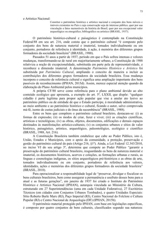73
e Artístico Nacional:
Constitui o patrimônio histórico e artístico nacional o conjunto dos bens móveis e
imóveis existentes no País e cuja conservação seja de interesse público, quer por sua
vinculação a fatos memoráveis da história do Brasil, quer por seu excepcional valor
arqueológico ou etnográfico, bibliográfico ou artístico (BRASIL, 1937).
O patrimônio histórico-cultural e paisagístico é contemplado na Constituição
Federal/88 em seu art. 216, onde consta que o patrimônio cultural “é composto pelo
conjunto dos bens de natureza material e imaterial, tomados individualmente ou em
conjunto, portadores de referência à identidade, à ação, à memória dos diferentes grupos
formadores da sociedade brasileira” (BRASIL, 1988).
Passados 51 anos a partir de 1937, período em que o País sofreu intensas e velozes
mudanças, transformando-se de rural em majoritariamente urbano, a Constituição de 1988
relativiza a noção de excepcionalidade, substituída em parte pela de representatividade, e
reconhece a dimensão imaterial. A denominação Patrimônio Histórico e Artístico foi
substituída por Patrimônio Cultural, ampliando o conceito de maneira a incluir as
contribuições dos diferentes grupos formadores da sociedade brasileira. Essa mudança
incorpora o conceito de referência cultural e significa uma ampliação importante dos bens
passíveis de reconhecimento (IPHAN, 2015d). Assim, merece especial atenção quando da
elaboração do Plano Ambiental pelos municípios.
A própria CF/88 serve como referência para o plano ambiental devido ao alto
conteúdo ecológico que apresenta, a exemplo do art. 5º, LXXII, que dispõe: “qualquer
cidadão é parte legítima para propor ação popular que vise a anular ato lesivo ao
patrimônio público ou de entidade de que o Estado participe, à moralidade administrativa,
ao meio ambiente e ao patrimônio histórico e cultural, ficando o autor, salvo comprovada
má-fé, isento de custas judiciais e do ônus da sucumbência” (BRASIL, 1988).
Entre os bens que compõem o patrimônio cultural brasileiro, destacam-se: (i) as
formas de expressão; (ii) os modos de criar, fazer e viver; (iii) as criações científicas,
artísticas e tecnológicas; (iv) as obras, objetos, documentos, edificações e demais espaços
destinados às manifestações artístico-culturais; (v) os conjuntos urbanos e sítios de valor
histórico, paisagístico, artístico, arqueológico, paleontológico, ecológico e científico
(BRASIL, 1988, Art. 216).
A Constituição Brasileira também estabelece que cabe ao Poder Público, isto é,
União, Estados e Municípios, com o apoio da comunidade, a proteção, preservação e
gestão do patrimônio cultural do país (Artigo 216, §1º). Ainda, a Lei Federal 12.343/2010,
no inciso VI do seu artigo 3º, determina que compete ao Poder Público “garantir a
preservação do patrimônio cultural brasileiro, resguardando os bens de natureza material e
imaterial, os documentos históricos, acervos e coleções, as formações urbanas e rurais, as
línguas e cosmologias indígenas, os sítios arqueológicos pré-históricos e as obras de arte,
tomados individualmente ou em conjunto, portadores de referência aos valores,
identidades, ações e memórias dos diferentes grupos formadores da sociedade brasileira”
(BRASIL, 2010).
Para operacionalizar a responsabilidade legal de “preservar, divulgar e fiscalizar os
bens culturais brasileiros, bem como assegurar a permanência e usufruto desses bens para a
atual e as futuras gerações”, em janeiro de 1937 foi criado o Instituto do Patrimônio
Histórico e Artístico Nacional (IPHAN), autarquia vinculada ao Ministério da Cultura,
estruturado em 27 Superintendências (uma em cada Unidade Federativa), 27 Escritórios
Técnicos (em cidades com Conjuntos Urbanos Tombados), e quatro Unidades Especiais:
Sítio Roberto Burle Marx (RJ), Paço Imperial (RJ), Centro Nacional do Folclore e Cultura
Popular (RJ) e Centro Nacional de Arqueologia (DF) (IPHAN, 2015b).
O patrimônio material protegido pelo IPHAN, com base em legislações específicas,
é composto por quatro conjuntos de bens culturais, classificados segundo sua natureza:
 