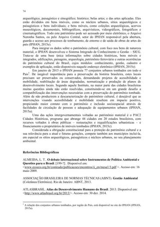 74
arqueológico, paisagístico e etnográfico; histórico; belas artes; e das artes aplicadas. Eles
estão divididos em bens imóveis, como os núcleos urbanos, sítios arqueológicos e
paisagísticos e bens individuais; e bens móveis, como coleções arqueológicas, acervos
museológicos, documentais, bibliográficos, arquivísticos, videográficos, fotográficos e
cinematográficos. Todo este patrimônio pode ser acessado por meio eletrônico, o Arquivo
Noronha Santos, ou pelo Arquivo Central, setor do IPHAN responsável pela abertura,
guarda e acesso aos processos de tombamento, de entorno e de saída de obras de artes do
país (IPHAN, 2015e).
Para integrar os dados sobre o patrimônio cultural, com foco nos bens de natureza
material, o IPHAN desenvolveu o Sistema Integrado de Conhecimento e Gestão – SICG.
Trata-se de uma base única informações sobre cidades históricas, bens móveis e
integrados, edificações, paisagens, arqueologia, patrimônio ferroviário e outras ocorrências
do patrimônio cultural do Brasil, cujos módulos: conhecimento, gestão, cadastro e
exemplos de aplicação, estão disponíveis naquele endereço eletrônico (IPHAN, 2015e).
Em janeiro de 2015 o IPHAN possuía 77 conjuntos urbanos tombados em todo o
País5
. De inegável importância para a preservação da história brasileira, estes locais
precisam ser preservados ou conservados, demandando projetos de acessibilidade e
mobilidade, reabilitação de áreas degradadas, normatização e produção de planos de
desenvolvimento locais. Segundo aquele Instituto, na maior parte das cidades brasileiras
muitas questões ainda não estão resolvidas, constituindo-se em um grande desafio a
compatibilização das intervenções necessárias com a preservação do patrimônio tombado.
Além de não produzirem a descaracterização do patrimônio cultural, é desejável que as
intervenções visando acessibilidade e mobilidade resultem em impacto positivo,
propiciando maior contato com o patrimônio e inclusão socioespacial através de
facilidades de circulação de pessoas e adequação de equipamentos urbanos (IPHAN,
2015a).
Uma das ações intergovernamentais voltadas ao patrimônio material é o PAC2
Cidades Históricas, programa que abrange 44 cidades em 20 estados brasileiros, com
recursos voltados à obras públicas – restaurações e requalificações urbanísticas – e
financiamento a proprietários de imóveis tombados (IPHAN, 2015c).
Considerada a obrigação constitucional para a proteção do patrimônio cultural e a
sua relevância para a atual e futuras gerações, compete também aos municípios incluí-la,
em especial os sítios arqueológicos, paisagísticos e núcleos urbanos, no seu planejamento
ambiental.
Referências Bibliográficas
ALMEIDA, L. T.. O debate internacional sobre Instrumentos de Política Ambiental e
Questões para o Brasil. [199-?]. Disponível em:
<www.ecoeco.org.br/conteudo/publicacoes/encontros/ii_en/mesa1/3.pdf >. Acesso em: 16
maio 2009.
ASSOCIAÇÃO BRASILEIRA DE NORMAS TÉCNICAS (ABNT). Gestão Ambiental
(Coletânea Eletrônica). Rio de Janeiro: ABNT, 2013.
ATLASBRASIL. Atlas do Desenvolvimento Humano do Brasil. 2013. Disponível em:
<http://www.atlasbrasil.org.br/2013/>. Acesso em: 30 dez. 2014.
5
A relação dos conjuntos urbanos tombados, por região do País, está disponível no site do IPHAN (IPHAN,
2015a).
 