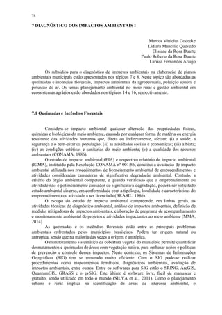 78
7 DIAGNÓSTICO DOS IMPACTOS AMBIENTAIS I
Marcos Vinicius Godecke
Lidiara Mancilio Quevedo
Elisiane da Rosa Duarte
Paulo Roberto da Rosa Duarte
Larissa Fernandes Araujo
Ós subsídios para o diagnóstico de impactos ambientais na elaboração de planos
ambientais municipais estão apresentados nos tópicos 7 e 8. Neste tópico são abordadas as
queimadas e incêndios florestais, impactos ambientais da agropecuária, poluição sonora e
poluição do ar. Os temas planejamento ambiental no meio rural e gestão ambiental em
ecossistemas agrários estão abordados nos tópicos 14 e 16, respectivamente.
7.1 Queimadas e Incêndios Florestais
Considera-se impacto ambiental qualquer alteração das propriedades físicas,
químicas e biológicas do meio ambiente, causada por qualquer forma de matéria ou energia
resultante das atividades humanas que, direta ou indiretamente, afetam: (i) a saúde, a
segurança e o bem-estar da população; (ii) as atividades sociais e econômicas; (iii) a biota;
(iv) as condições estéticas e sanitárias do meio ambiente; (v) a qualidade dos recursos
ambientais (CONAMA, 1986).
O estudo de impacto ambiental (EIA) e respectivo relatório de impacto ambiental
(RIMA), instituído pela Resolução CONAMA nº 001/86, constitui a avaliação de impacto
ambiental utilizada nos procedimentos de licenciamento ambiental de empreendimentos e
atividades consideradas causadoras de significativa degradação ambiental. Contudo, a
critério do órgão ambiental competente, e quando verificado que o empreendimento ou
atividade não é potencialmente causador de significativa degradação, poderá ser solicitado
estudo ambiental diverso, em conformidade com a tipologia, localidade e características do
empreendimento ou atividade a ser licenciada (BRASIL, 1986).
O escopo do estudo de impacto ambiental compreende, em linhas gerais, as
atividades técnicas de diagnóstico ambiental, análise de impactos ambientais, definição de
medidas mitigadoras de impactos ambientais, elaboração de programa de acompanhamento
e monitoramento ambiental de projetos e atividades impactantes ao meio ambiente (MMA,
2014).
As queimadas e os incêndios florestais estão entre os principais problemas
ambientais enfrentados pelos municípios brasileiros. Podem ter origem natural ou
antrópica, sendo que na maioria das vezes a origem é antrópica.
O monitoramento sistemático da cobertura vegetal do município permite quantificar
desmatamentos e queimadas de áreas com vegetação nativa, para embasar ações e políticas
de prevenção e controle desses impactos. Neste contexto, os Sistemas de Informações
Geográficas (SIG) tem se mostrado muito eficiente. Com o SIG pode-se realizar
procedimentos como mapeamentos temáticos, diagnósticos ambientais, avaliação de
impactos ambientais, entre outros. Entre os softwares para SIG estão o SRING, ArcGIS,
QuantumGIS, GRASS e o gvSIG. Este último é software livre, fácil de manusear e
gratuito, sendo utilizado em todo o mundo (SILVA et al., 2011). Como o planejamento
urbano e rural implica na identificação de áreas de interesse ambiental, o
 
