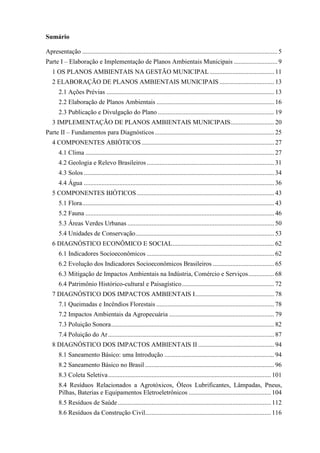 Sumário
Apresentação ......................................................................................................................... 5
Parte I – Elaboração e Implementação de Planos Ambientais Municipais ........................... 9
1 OS PLANOS AMBIENTAIS NA GESTÃO MUNICIPAL........................................ 11
2 ELABORAÇÃO DE PLANOS AMBIENTAIS MUNICIPAIS.................................. 13
2.1 Ações Prévias ........................................................................................................ 13
2.2 Elaboração de Planos Ambientais ......................................................................... 16
2.3 Publicação e Divulgação do Plano ........................................................................ 19
3 IMPLEMENTAÇÃO DE PLANOS AMBIENTAIS MUNICIPAIS........................... 20
Parte II – Fundamentos para Diagnósticos.......................................................................... 25
4 COMPONENTES ABIÓTICOS .................................................................................. 27
4.1 Clima ..................................................................................................................... 27
4.2 Geologia e Relevo Brasileiros............................................................................... 31
4.3 Solos ...................................................................................................................... 34
4.4 Água ...................................................................................................................... 36
5 COMPONENTES BIÓTICOS ..................................................................................... 43
5.1 Flora....................................................................................................................... 43
5.2 Fauna ..................................................................................................................... 46
5.3 Áreas Verdes Urbanas ........................................................................................... 50
5.4 Unidades de Conservação...................................................................................... 53
6 DIAGNÓSTICO ECONÔMICO E SOCIAL............................................................... 62
6.1 Indicadores Socioeconômicos ............................................................................... 62
6.2 Evolução dos Indicadores Socioeconômicos Brasileiros ...................................... 65
6.3 Mitigação de Impactos Ambientais na Indústria, Comércio e Serviços................ 68
6.4 Patrimônio Histórico-cultural e Paisagístico......................................................... 72
7 DIAGNÓSTICO DOS IMPACTOS AMBIENTAIS I................................................. 78
7.1 Queimadas e Incêndios Florestais ......................................................................... 78
7.2 Impactos Ambientais da Agropecuária ................................................................. 79
7.3 Poluição Sonora..................................................................................................... 82
7.4 Poluição do Ar....................................................................................................... 87
8 DIAGNÓSTICO DOS IMPACTOS AMBIENTAIS II ............................................... 94
8.1 Saneamento Básico: uma Introdução .................................................................... 94
8.2 Saneamento Básico no Brasil ................................................................................ 96
8.3 Coleta Seletiva..................................................................................................... 101
8.4 Resíduos Relacionados a Agrotóxicos, Óleos Lubrificantes, Lâmpadas, Pneus,
Pilhas, Baterias e Equipamentos Eletroeletrônicos ................................................... 104
8.5 Resíduos de Saúde............................................................................................... 112
8.6 Resíduos da Construção Civil.............................................................................. 116
 