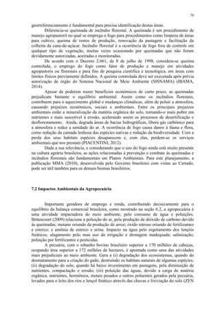 79
georreferenciamento é fundamental para precisa identificação destas áreas.
Diferencia-se queimada de incêndio florestal. A queimada é um procedimento de
manejo agropastoril no qual se emprega o fogo para procedimentos como limpeza de áreas
para cultivo, queima de restos de produção, renovação da pastagem e facilitação da
colheita da cana-de-açúcar. Incêndio florestal é a ocorrência de fogo fora de controle em
qualquer tipo de vegetação, muitas vezes ocasionado por queimadas que não foram
devidamente autorizadas, aceiradas e monitoradas.
De acordo com o Decreto 2.661, de 8 de julho de 1998, considera-se queima
controlada, o emprego do fogo como fator de produção e manejo em atividades
agropastoris ou florestais e para fins de pesquisa científica e tecnológica, em áreas com
limites físicos previamente definidos. A queima controlada deve ser executada após prévia
autorização de órgão do Sistema Nacional de Meio Ambiente (SISNAMA) (IBAMA,
2014).
Apesar de poderem trazer benefícios econômicos de curto prazo, as queimadas
prejudicam bastante o equilíbrio ambiental. Assim como os incêndios florestais,
contribuem para o aquecimento global e mudanças climáticas, além de poluir a atmosfera,
causando prejuízos econômicos, sociais e ambientais. Entre os principais prejuízos
ambientais estão a mineralização da matéria orgânica do solo, tornando-o mais pobre em
nutrientes e mais suscetível à erosão, acelerando assim os processos de desertificação e
desflorestamento. Ainda, degrada áreas de bacias hidrográficas, libera gás carbônico para
a atmosfera e reduz a umidade do ar. A ocorrência de fogo causa danos à fauna e flora,
como redução da camada lenhosa das espécies nativas e redução da biodiversidade. Com a
perda dos seus habitats espécies desaparecem e, com elas, perdem-se os serviços
ambientais que nos prestam (PIACENTINI, 2012).
Dada a sua relevância, e considerando que o uso do fogo ainda está muito presente
na cultura agrária brasileira, as ações relacionadas à prevenção e combate às queimadas e
incêndios florestais são fundamentais em Planos Ambientais. Para este planejamento, a
publicação MMA (2010), desenvolvida pelo Governo brasileiro com vistas ao Cerrado,
pode ser útil também para os demais biomas brasileiros.
7.2 Impactos Ambientais da Agropecuária
Importante geradora de emprego e renda, contribuindo decisivamente para o
equilíbrio da balança comercial brasileira, como mostrado na seção 6.2, a agropecuária é
uma atividade impactadora do meio ambiente, pelo consumo de água e poluições.
Bittencourt (2009) relaciona a poluição do ar, pela produção de dióxido de carbono devido
às queimadas; metano oriundo da produção de arroz; óxido nitroso oriundo de fertilizantes
e esterco; e amônia de esterco e urina. Impacto na água pelo esgotamento dos lençóis
freáticos; alagamento pelo mau uso da irrigação e drenagem inadequada; salinização;
poluição por fertilizantes e pesticidas.
A pecuária, com o rebanho bovino brasileiro superior a 170 milhões de cabeças,
ocupando área superior a 172 milhões de hectares, é apontada como uma das atividades
mais prejudiciais ao meio ambiente. Gera a (i) degradação dos ecossistemas, quando do
desmatamento para a criação do gado, destruindo os habitats naturais de algumas espécies;
(ii) degradação do solo, quando há baixo investimento em pastagens, pela diminuição de
nutrientes, compactação e erosão; (iii) poluição das águas, devido a carga de matéria
orgânica, nutrientes, hormônios, metais pesados e outros poluentes gerados pela pecuária,
levados para o leito dos rios e lençol freático através das chuvas e lixiviação do solo (ZEN
 