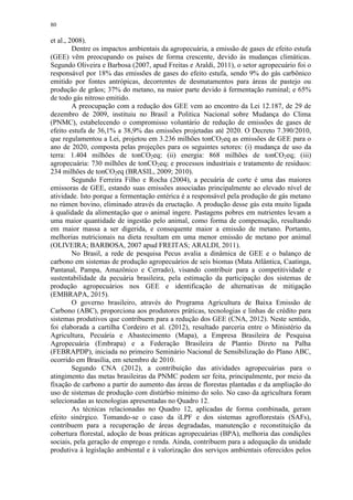 80
et al., 2008).
Dentre os impactos ambientais da agropecuária, a emissão de gases de efeito estufa
(GEE) vêm preocupando os países de forma crescente, devido às mudanças climáticas.
Segundo Oliveira e Barbosa (2007, apud Freitas e Araldi, 2011), o setor agropecuário foi o
responsável por 18% das emissões de gases do efeito estufa, sendo 9% do gás carbônico
emitido por fontes antrópicas, decorrentes de desmatamentos para áreas de pastejo ou
produção de grãos; 37% do metano, na maior parte devido à fermentação ruminal; e 65%
de todo gás nitroso emitido.
A preocupação com a redução dos GEE vem ao encontro da Lei 12.187, de 29 de
dezembro de 2009, instituiu no Brasil a Politica Nacional sobre Mudança do Clima
(PNMC), estabelecendo o compromisso voluntário de redução de emissões de gases de
efeito estufa de 36,1% a 38,9% das emissões projetadas até 2020. O Decreto 7.390/2010,
que regulamentou a Lei, projetou em 3.236 milhões tonCO2eq as emissões de GEE para o
ano de 2020, composta pelas projeções para os seguintes setores: (i) mudança de uso da
terra: 1.404 milhões de tonCO2eq; (ii) energia: 868 milhões de tonCO2eq; (iii)
agropecuária: 730 milhões de tonCO2eq; e processos industriais e tratamento de resíduos:
234 milhões de tonCO2eq (BRASIL, 2009; 2010).
Segundo Ferreira Filho e Rocha (2004), a pecuária de corte é uma das maiores
emissoras de GEE, estando suas emissões associadas principalmente ao elevado nível de
atividade. Isto porque a fermentação entérica é a responsável pela produção de gás metano
no rúmen bovino, eliminado através da eructação. A produção desse gás esta muito ligada
à qualidade da alimentação que o animal ingere. Pastagens pobres em nutrientes levam a
uma maior quantidade de ingestão pelo animal, como forma de compensação, resultando
em maior massa a ser digerida, e consequente maior a emissão de metano. Portanto,
melhorias nutricionais na dieta resultam em uma menor emissão de metano por animal
(OLIVEIRA; BARBOSA, 2007 apud FREITAS; ARALDI, 2011).
No Brasil, a rede de pesquisa Pecus avalia a dinâmica de GEE e o balanço de
carbono em sistemas de produção agropecuários de seis biomas (Mata Atlântica, Caatinga,
Pantanal, Pampa, Amazônico e Cerrado), visando contribuir para a competitividade e
sustentabilidade da pecuária brasileira, pela estimação da participação dos sistemas de
produção agropecuários nos GEE e identificação de alternativas de mitigação
(EMBRAPA, 2015).
O governo brasileiro, através do Programa Agricultura de Baixa Emissão de
Carbono (ABC), proporciona aos produtores práticas, tecnologias e linhas de crédito para
sistemas produtivos que contribuem para a redução dos GEE (CNA, 2012). Neste sentido,
foi elaborada a cartilha Cordeiro et al. (2012), resultado parceria entre o Ministério da
Agricultura, Pecuária e Abastecimento (Mapa), a Empresa Brasileira de Pesquisa
Agropecuária (Embrapa) e a Federação Brasileira de Plantio Direto na Palha
(FEBRAPDP), iniciada no primeiro Seminário Nacional de Sensibilização do Plano ABC,
ocorrido em Brasília, em setembro de 2010.
Segundo CNA (2012), a contribuição das atividades agropecuárias para o
atingimento das metas brasileiras da PNMC podem ser feita, principalmente, por meio da
fixação de carbono a partir do aumento das áreas de florestas plantadas e da ampliação do
uso de sistemas de produção com distúrbio mínimo do solo. No caso da agricultura foram
selecionadas as tecnologias apresentadas no Quadro 12.
As técnicas relacionadas no Quadro 12, aplicadas de forma combinada, geram
efeito sinérgico. Tomando-se o caso da iLPF e dos sistemas agroflorestais (SAFs),
contribuem para a recuperação de áreas degradadas, manutenção e reconstituição da
cobertura florestal, adoção de boas práticas agropecuárias (BPA), melhoria das condições
sociais, pela geração de emprego e renda. Ainda, contribuem para a adequação da unidade
produtiva à legislação ambiental e à valorização dos serviços ambientais oferecidos pelos
 