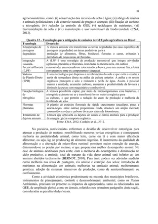 81
agroecossistemas, como: (i) conservação dos recursos de solo e água; (ii) abrigo de insetos
e animais polinizadores e de controle natural de pragas e doenças; (iii) fixação de carbono
e nitrogênio; (iv) redução da emissão de GEE; (v) reciclagem de nutrientes; (vi)
biorremediação do solo e (vii) manutenção e uso sustentável da biodiversidade (CNA,
2012).
Quadro 12 – Tecnologias para mitigação de emissões de GEE pela agricultura no Brasil
Tecnologia Descrição
Recuperação de
pastagens
degradadas
A técnica consiste em transformar as terras degradadas (no caso específico de
pastagens degradadas) em áreas produtivas para a
produção de alimentos, fibras, biodiesel, florestas e carne, evitando a
derrubada de novas áreas de florestas.
Integração
Lavoura-
Pecuária-Floresta
(iLPF)
A iLPF é uma estratégia de produção sustentável que integra atividades
agrícolas, pecuárias e florestais, realizadas na mesma área, em cultivo
consorciado, em sucessão ou rotacionado, e busca, para um mesmo fim, efeitos
convergentes entre os componentes (sinergia).
Sistema
de Plantio Direto
(SPD)
É uma tecnologia que dispensa o revolvimento do solo e que evita a erosão a
partir da semeadura direta na palha da cultura anterior. A palha e os restos
orgânicos protegem o solo e reduzem a perda de água. Assim, é possível
manter a umidade, acumular carbono, aumentar a produtividade da lavoura e
diminuir despesas com maquinário e combustível.
Fixação biológica
de
nitrogênio
A técnica possibilita captar, por meio de microorganismos e/ou bactérias, o
nitrogênio existente no ar e transformá-lo em matéria orgânica para
as culturas, o que permite a redução do custo de produção e melhoria da
fertilidade do solo.
Florestas
plantadas
O plantio de espécies florestais de rápido crescimento (eucalipto, pinus e
acácia-negra, entre outras) proporciona renda, abastece um amplo mercado
consumidor e reduz o carbono do ar por causa da fotossíntese.
Tratamento de
dejetos animais
Técnica que aproveita os dejetos de suínos e outros animais para a produção
de energia (gás) e composto orgânico.
Fonte: CNA, 2012; Cordeiro et al., 2012.
Na pecuária, nutricionistas enfrentam o desafio de desenvolver estratégias para
atenuar a produção de metano, possibilitando menores perdas energéticas e consequente
melhoria na produtividade animal, como leite, carne ou lã e com maior eficiência
alimentar, ou seja, kg de produto/kg de alimento ingerido. O incremento da qualidade da
alimentação e a alteração da micro-flora ruminal permitem maior retenção de energia,
diminuindo-se as perdas por metano, o que proporciona melhor desempenho animal. No
caso de animais destinados para corte, com a melhoria do desempenho e diminuição no
ciclo produtivo, a emissão total de metano da vida deste animal será inferior ao dos
animais abatidos tardiamente (BERNDT, 2010). Para tanto podem ser adotadas medidas
como melhoria nas áreas de pastagem, via análise e correção dos solos; introdução de
nutrientes na alimentação dos animais; melhorias na sanidade animal; melhoramento
genético; adoção de sistemas intensivos de produção, como de semiconfinamento ou
confinamento.
Como a atividade econômica predominante na maioria dos municípios brasileiros,
instrumentos de planejamento, controle e desenvolvimento ambiental, como os Planos
Ambientais, precisam ter presente os impactos da agropecuária, tanto os relacionados aos
GEE, de amplitude global, como os demais, referidos nos primeiros parágrafos desta seção,
consideradas as peculiaridades locais.
 