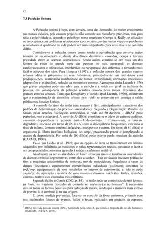 82
7.3 Poluição Sonora
A Poluição sonora é hoje, com certeza, uma das demandas de maior crescimento
nas nossas cidades, pois causam prejuízo não somente aos moradores próximos, mas para
toda a coletividade e, segundo o psicólogo norte-americano George A. Kelly, os cidadãos
se preocupam com problemas relacionados com o crime, porém muitas vezes os problemas
relacionados à qualidade de vida podem ser mais importantes para seus níveis de conforto
diário.
Considera-se a poluição sonora como sendo a perturbação que envolve maior
número de incomodados e, diante dos danos dramáticos causados, ocupa a terceira
prioridade entre as doenças ocupacionais. Sendo assim, constitui-se em mais um dos
fatores de risco de grande parte das pessoas do país, agravando as doenças
cardiovasculares e infecciosas, interferindo na recuperação dos enfermos e tornando mais
fácil o adoecer dos sãos. Para Hungria (1995), a poluição sonora dos grandes centros
urbanos afeta o psiquismo de seus habitantes, principalmente em indivíduos com
predisposições, acarretando instabilidade de humor, irritabilidade, alterações emocionais
(depressões e excitações), redução da memória e estresse. Acrescenta ainda Lacerda (1976)
que graves prejuízos poderiam advir para a audição e a saúde em geral de milhares de
pessoas, em consequência da poluição acústica causada pelos ruídos excessivos dos
grandes centros urbanos. Tanto que Dowgherty e Welsh (apud Lacerda, 1976), estimavam
que a contaminação da atmosfera urbana pelo ruído se converteu em ameaça à saúde
pública nos Estados Unidos.
O controle de risco do ruído nem sempre é fácil, principalmente tratando-se dos
padrões de determinação do processo saúde/doença. Segundo a Organização Mundial da
Saúde, pelas reações fisiológicas conhecidas, o ruído até 50 decibéis – dB(A)6
pode
perturbar, mas é adaptável. A partir de 55 dB(A) considera-se o início do estresse auditivo,
causando dependência e gerando durável desconforto. Efetivamente, o estresse
degradativo inicia-se em torno de 65 dB(A) com o desequilíbrio bioquímico, elevando o
risco de infarto, derrame cerebral, infecções, osteoporose e outros. Em torno de 80 dB(A) o
organismo já libera morfinas biológicas no corpo, provocando prazer e completando o
quadro de dependência. Por volta de 100 dB(A) pode ocorrer perda imediata da audição
(CARMO, 1999).
Vê-se em Caldas et al. (1997) que as opções de lazer se transformam em hábitos
adquiridos por influência de modismos e pelas representações sociais, passando o lazer a
ser compreendido como uma agressão à saúde socialmente aceitável.
Atualmente as novas atividades de lazer oferecem riscos e tendências ascendentes
de doenças crônico-degenerativas, entre elas a surdez. Tais atividades incluem prática de
tiro; a mecânica amadorística de motores; uso de motocicletas; frequência à casas de
danças (discotecas); equipamentos estereofônicos individuais (walkman); concertos de
rock/pop; equipamentos de som instalados no interior de automóveis; e, não se pode
esquecer, da aplicação excessiva de sons musicais abusivos nas festas, bailes, reuniões,
cinemas, teatros e os chamados trios elétricos.
Segundo Saliba e Corrêa (2002, p. 34), “o ruído pode ser controlado de três formas:
na fonte, na trajetória (medidas de controle no ambiente) e no homem”. É necessário
utilizar todas as formas possíveis para redução de ruídos, sendo que a maneira mais efetiva
de preveni-lo é combatê-lo na sua origem.
E, como medida preventiva, foca-se no controle da fonte emissora, evitando com
isso incômodos futuros de eventos, bailes e festas, realizados em ginásios de esportes,
6
dB(A): nível de pressão sonora (SPL), ponderada pela curva A, que simula a resposta do ouvido humano a
40 dB-SPL (NEIVA, 2013).
 