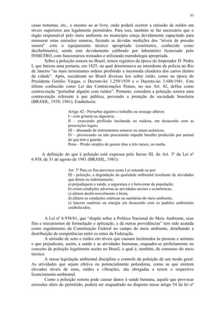 83
casas noturnas, etc., e mesmo ao ar livre, onde poderá ocorrer a emissão de ruídos em
níveis superiores aos legalmente permitidos. Para isso, também se faz necessário que o
órgão responsável pelo meio ambiente no município esteja devidamente capacitado para
mensurar estas emissões sonoras, fazendo as devidas medições dos “níveis de pressão
sonora” com o equipamento técnico apropriado (sonômetro, conhecido como
decibelímetro), sendo este devidamente calibrado por laboratório licenciado pelo
INMETRO, com funcionários treinados e utilizando metodologia apropriada.
Sobre a poluição sonora no Brasil, temos registros da época do Imperador D. Pedro
I, que baixou uma portaria, em 1825, na qual determinava ao intendente de polícia no Rio
de Janeiro “as mais terminantes ordens proibindo a incomoda chiadeira dos carros dentro
da cidade”. Após, sucederam no Brasil diversas leis sobre ruído, como na época do
Presidente Getúlio Vargas, o Decreto-lei 1.259/1939 e o Decreto-lei 3.688/1941. Este
último conhecido como Lei das Contravenções Penais, no seu Art. 42, define como
contravenção “perturbar alguém com ruídos”. Portanto, considera a poluição sonora uma
contravenção referente à paz pública, prevendo a proteção da sociedade brasileira
(BRASIL, 1939; 1941). Estabelecia:
Artigo 42 - Perturbar alguém o trabalho ou sossego alheios:
I - com gritaria ou algazarra;
II – exercendo profissão incômoda ou ruidosa, em desacordo com as
prescrições legais;
III – abusando de instrumentos sonoros ou sinais acústicos;
IV – provocando ou não procurando impedir barulho produzido por animal
de que tem a guarda:
Pena – Prisão simples de quinze dias a três meses, ou multa.
A definição do que é poluição está expressa pelo Inciso III, do Art. 3º da Lei nº
6.938, de 31 de agosto de 1981 (BRASIL, 1981):
Art. 3º Para os fins previstos nesta Lei entende-se por:
III - poluição, a degradação da qualidade ambiental resultante de atividades
que direta ou indiretamente:
a) prejudiquem a saúde, a segurança e o bem-estar da população;
b) criem condições adversas às atividades sociais e econômicas;
c) afetem desfavoravelmente a biota;
d) afetem as condições estéticas ou sanitárias do meio ambiente;
e) lancem matérias ou energia em desacordo com os padrões ambientais
estabelecidos;
A Lei nº 6.938/81, que “dispõe sobre a Política Nacional do Meio Ambiente, seus
fins e mecanismos de formulação e aplicação, e dá outras providências” tem sido acatada
como regulamento da Constituição Federal no campo do meio ambiente, detalhando a
distribuição de competências entre os entes da Federação.
A emissão de sons e ruídos em níveis que causam incômodos às pessoas e animais
e que prejudicam, assim, a saúde e as atividades humanas, enquadra-se perfeitamente no
conceito de poluição legalmente aceito no Brasil, o qual é, também, de consenso do meio
técnico.
A nossa legislação ambiental disciplina o controle da poluição de um modo geral.
As atividades que sejam efetiva ou potencialmente poluidoras, como as que emitem
elevados níveis de sons, ruídos e vibrações, são obrigadas a terem o respectivo
licenciamento ambiental.
Como a poluição sonora pode causar danos à saúde humana, aquele que provocar
emissões além do permitido, poderá ser enquadrado no disposto nesse artigo 54 da lei nº
 