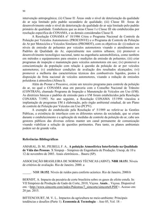 90
intervenção antropogênica; (ii) Classe II: Áreas onde o nível de deterioração da qualidade
do ar seja limitado pelo padrão secundário de qualidade; (iii) Classe III: Áreas de
desenvolvimento onde o nível de deterioração da qualidade do ar seja limitado pelo padrão
primário de qualidade. Estabeleceu que as áreas Classe I e Classe III são estabelecidas por
resolução específica do CONAMA, e as demais consideradas Classe II.
A Resolução CONAMA nº 18/1986 Criou o Programa Nacional de Controle da
Poluição por Veículos Automotores (PROCONVE) e o Programa de Controle da Poluição
do Ar por Motociclos e Veículos Similares (PROMOT), com os objetivos de: (i) reduzir os
níveis de emissão de poluentes por veículos automotores visando o atendimento aos
Padrões de Qualidade do Ar, especialmente nos centros urbanos; (ii) promover o
desenvolvimento tecnológico nacional, tanto na engenharia automobilística, como também
em métodos e equipamentos para ensaios e medições da emissão de poluentes; (iii) criar
programas de inspeção e manutenção para veículos automotores em uso; (iv) promover a
conscientização da população com relação à questão da poluição do ar por veículos
automotores; (v) estabelecer condições de avaliação dos resultados alcançados; (vi)
promover a melhoria das características técnicas dos combustíveis líquidos, postos à
disposição da frota nacional de veículos automotores, visando a redução de emissões
poluidoras à atmosfera (Alínea I).
Além do Pronar e Proconve, existe um terceiro programa para controle da poluição
do ar, no qual o CONAMA atua em parceria com o Conselho Nacional de Trânsito
(CONTRAN), chamado Programa de Inspeção e Manutenção de Veículos em Uso (I/M).
As diretrizes básicas e padrões de emissão para o I/M foram estabelecidos pela Resolução
CONAMA 7/1993. No ano seguinte, a Resolução CONAMA 15/1994 vinculou a
implantação de programas I/M à elaboração, pelo órgão ambiental estadual, de um Plano
de controle de Poluição por Veículos em Uso (PCPV).
A exemplo do estabelecido pela Resolução nº 5/1989 ao referir-se às Gestões
Públicas, a existência de interfaces com os diferentes setores da sociedade, que se criam
durante o estabelecimento e a aplicação de medidas de controle da poluição do ar, cabe aos
gestores públicos das diversas esferas manter um canal permanente de comunicação
visando viabilizar a solução de questões pertinentes. Para tanto, os planos ambientais
podem ser de grande valia.
Referências Bibliográficas
AMARAL, D. M.; PIUBELI, F. A.. A poluição Atmosférica Interferindo na Qualidade
de Vida das Pessoas. X Simpep – Simpósio de Engenharia de Produção. Unesp, de 10 a
12 de novembro de 2003. Anais eletrônicos... Bauru (SP).
ASSOCIAÇÃO BRASILEIRA DE NORMAS TÉCNICAS (ABNT). NBR 10.151. Níveis
de critérios de avaliação. Rio de Janeiro, 2000. a
_____. NBR 10.152. Níveis de ruídos para conforto acústico. Rio de Janeiro, 2000.b
BERNDT, A. Impacto da pecuária de corte brasileira sobre os gases do efeito estufa. In:
VII Simpósio de Produção de Gado de Corte, 2010, Viçosa. Anais... Viçosa. Disponível
em: <http://www.simcorte.com/index/Palestras/7_simcorte/simcorte8.PDF>. Acesso em:
20 jan. 2015.
BITTENCOURT, M. V. L.. Impactos da agricultura no meio-ambiente: Principais
tendências e desafios (Parte 1). Economia & Tecnologia – Ano 05, Vol. 18 –
 