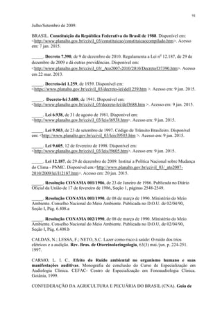 91
Julho/Setembro de 2009.
BRASIL. Constituição da República Federativa do Brasil de 1988. Disponível em:
<http://www.planalto.gov.br/ccivil_03/constituicao/constituicaocompilado.htm>. Acesso
em: 7 jan. 2015.
_____. Decreto 7.390, de 9 de dezembro de 2010. Regulamenta a Lei no
12.187, de 29 de
dezembro de 2009 e dá outras providências. Disponível em:
<http://www.planalto.gov.br/ccivil_03/_Ato2007-2010/2010/Decreto/D7390.htm>. Acesso
em 22 mar. 2013.
_____. Decreto-lei 1.259, de 1939. Disponível em:
<https://www.planalto.gov.br/ccivil_03/decreto-lei/del1259.htm >. Acesso em: 9 jan. 2015.
_____. Decreto-lei 3.688, de 1941. Disponível em:
<http://www.planalto.gov.br/ccivil_03/decreto-lei/del3688.htm >. Acesso em: 9 jan. 2015.
_____. Lei 6.938, de 31 de agosto de 1981. Disponível em:
<http://www.planalto.gov.br/ccivil_03/leis/l6938.htm>. Acesso em: 9 jan. 2015.
_____. Lei 9.503, de 23 de setembro de 1997. Código de Trânsito Brasileiro. Disponível
em: <http://www.planalto.gov.br/ccivil_03/leis/l9503.htm >. Acesso em: 9 jan. 2015.
_____. Lei 9.605, 12 de fevereiro de 1998. Disponível em:
<http://www.planalto.gov.br/ccivil_03/leis/l9605.htm>. Acesso em: 9 jan. 2015.
_____. Lei 12.187, de 29 de dezembro de 2009. Institui a Política Nacional sobre Mudança
do Clima - PNMC. Disponível em:<http://www.planalto.gov.br/ccivil_03/_ato2007-
2010/2009/lei/l12187.htm>. Acesso em: 20 jan. 2015.
_____. Resolução CONAMA 001/1986, de 23 de Janeiro de 1986. Publicada no Diário
Oficial da União de 17 de fevereiro de 1986, Seção 1, páginas 2548-2549.
_____. Resolução CONAMA 001/1990, de 08 de março de 1990. Ministério do Meio
Ambiente. Conselho Nacional do Meio Ambiente. Publicada no D.O.U. de 02/04/90,
Seção I, Pág. 6.408.a
_____. Resolução CONAMA 002/1990, de 08 de março de 1990. Ministério do Meio
Ambiente. Conselho Nacional do Meio Ambiente. Publicada no D.O.U, de 02/04/90,
Seção I, Pág. 6.408.b
CALDAS, N.; LESSA, F.; NETO, S.C. Lazer como risco à saúde: O ruído dos trios
elétricos e a audição. Rev. Bras. de Otorrinolaringologia, 63(3) mai./jun. p. 224-251.
1997.
CARMO, L. I. C.. Efeito do Ruído ambiental no organismo humano e suas
manifestações auditivas. Monografia de conclusão do Curso de Especialização em
Audiologia Clínica. CEFAC- Centro de Especialização em Fonoaudiologia Clinica.
Goiânia, 1999.
CONFEDERAÇÃO DA AGRICULTURA E PECUÁRIA DO BRASIL (CNA). Guia de
 