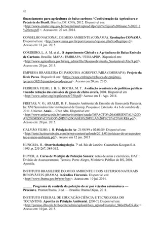 92
financiamento para agricultura de baixo carbono / Confederação da Agricultura e
Pecuária do Brasil. Brasília, DF: CNA, 2012. Disponível em:
<http://www.emater.mg.gov.br/doc/intranet/upload/ilps/ilps%20guia%20financ.%202012
%20cna.pdf >. Acesso em: 27 set. 2014.
CONSELHO NACIONAL DE MEIO AMBIENTE (CONAMA). Resoluções CONAMA.
Disponível em: <http://www.mma.gov.br/port/conama/legiano.cfm?codlegitipo=3>.
Acesso em: 11 jan. 2015.
CORDEIRO, L. A. M. et al.. O Aquecimento Global e a Agricultura de Baixa Emissão
de Carbono. Brasília: MAPA / EMBRAPA / FEBRAPDP. Disponível em:
<http://www.agricultura.gov.br/arq_editor/file/Desenvolvimento_Sustentavel/Abc/8.pdf>.
Acesso em: 20 jan. 2015.
EMPRESA BRASILEIRA DE PASQUISA AGROPECUÁRIA (EMBRAPA). Projeto da
Rede Pecus. Disponível em: <https://www.embrapa.br/busca-de-projetos/-
/projeto/38213/projeto-da-rede-pecus>. Acesso em 20 jan. 2015.
FERREIRA FILHO, J. B. S.; ROCHA, M. T.. Avaliação econômica de politicas publicas
visando redução das emissões de gases de efeito estufa, 2004. Disponível em
<http://www.saber.org.br/palestra/6/750.pdf> Acesso em 11 Ago. 2014.
FREITAS, V. O.; ARALDI, D. F.. Impacto Ambiental da Emissão de Gases pela Pecuária.
In: XVI Seminário Interinstitucional de Ensinp, Pesquisa e Extensão. 4 a 6 de outubro de
2011. Unicruz. Anais ... Cruz Alta. Disponível em:
<http://www.unicruz.edu.br/seminario/artigos/saude/IMPACTO%20AMBIENTAL%20D
A%20EMISS%C3%83O%20DE%20GASES%20PELA%20PECU%C3%81RIA.pdf>.
Acesso em: 20 jan. 2015.
GALVÃO FILHO, J. B. Poluição do Ar. 21/08/89 a 02/09/89. Disponível em:
<http://teste.luzimarteixeira.com.br/wp-content/uploads/2011/03/poluicao-do-ar-aspectos-
tec-e-meio-ambiente.pdf>. Acesso em 12 jan. 2015
HUNGRIA, H.. Otorrinolaringologia. 7ª ed. Rio de Janeiro: Guanabara Koogan S.A.
1995. p. 255-267, 389-392.
HUYER, A. Curso de Medição de Poluição Sonora: notas de aulas e exercícios, DAT :
Divisão de Assessoramento Técnico. Porto Alegre, Ministério Publico do RS, 2004.
Apostila.
INSTITUTO BRASILEIRO DO MEIO AMBIENTE E DOS RECURSOS NATURAIS
RENOVÁVEIS (IBAMA). Incêndios Florestais. Disponível em:
<http://www.ibama.gov.br/prevfogo>. Acesso em: 10 jul. 2014.
_____. Programa de controle da poluição do ar por veículos automotores —
Proconve. Promot/Ibama, 3 ed. — Brasília: Ibama/Diqua, 2011.
INSTITUTO FEDERAL DE EDUCAÇÃO CIÊNCIA E TECNOLOGIA DO
TOCANTINS. Apostila de Poluição Ambiental. [200-?]. Disponível em:
<http://paraiso.ifto.edu.br/docente/admin/upload/docs_upload/material_946ed9ed39.doc >.
Acesso em: 10 jan. 2015.
 