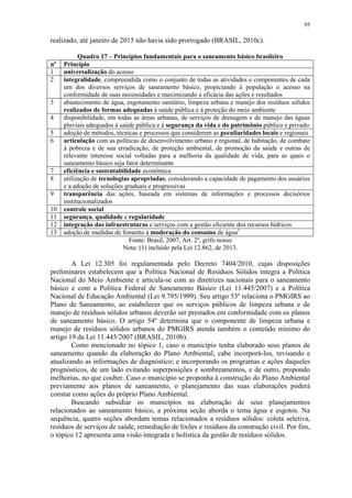 95
realizado, até janeiro de 2015 não havia sido prorrogado (BRASIL, 2010c).
Quadro 17 – Princípios fundamentais para o saneamento básico brasileiro
nº Princípio
1 universalização do acesso
2 integralidade, compreendida como o conjunto de todas as atividades e componentes de cada
um dos diversos serviços de saneamento básico, propiciando à população o acesso na
conformidade de suas necessidades e maximizando a eficácia das ações e resultados
3 abastecimento de água, esgotamento sanitário, limpeza urbana e manejo dos resíduos sólidos
realizados de formas adequadas à saúde pública e à proteção do meio ambiente
4 disponibilidade, em todas as áreas urbanas, de serviços de drenagem e de manejo das águas
pluviais adequados à saúde pública e à segurança da vida e do patrimônio público e privado
5 adoção de métodos, técnicas e processos que considerem as peculiaridades locais e regionais
6 articulação com as políticas de desenvolvimento urbano e regional, de habitação, de combate
à pobreza e de sua erradicação, de proteção ambiental, de promoção da saúde e outras de
relevante interesse social voltadas para a melhoria da qualidade de vida, para as quais o
saneamento básico seja fator determinante
7 eficiência e sustentabilidade econômica
8 utilização de tecnologias apropriadas, considerando a capacidade de pagamento dos usuários
e a adoção de soluções graduais e progressivas
9 transparência das ações, baseada em sistemas de informações e processos decisórios
institucionalizados
10 controle social
11 segurança, qualidade e regularidade
12 integração das infraestruturas e serviços com a gestão eficiente dos recursos hídricos
13 adoção de medidas de fomento à moderação do consumo de água1
Fonte: Brasil, 2007, Art. 2º, grifo nosso
Nota: (1) incluído pela Lei 12.862, de 2013.
A Lei 12.305 foi regulamentada pelo Decreto 7404/2010, cujas disposições
preliminares estabelecem que a Política Nacional de Resíduos Sólidos integra a Política
Nacional do Meio Ambiente e articula-se com as diretrizes nacionais para o saneamento
básico e com a Política Federal de Saneamento Básico (Lei 11.445/2007) e a Política
Nacional de Educação Ambiental (Lei 9.795/1999). Seu artigo 53º relaciona o PMGIRS ao
Plano de Saneamento, ao estabelecer que os serviços públicos de limpeza urbana e de
manejo de resíduos sólidos urbanos deverão ser prestados em conformidade com os planos
de saneamento básico. O artigo 54º determina que o componente de limpeza urbana e
manejo de resíduos sólidos urbanos do PMGIRS atenda também o conteúdo mínimo do
artigo 19 da Lei 11.445/2007 (BRASIL, 2010b).
Como mencionado no tópico 1, caso o município tenha elaborado seus planos de
saneamento quando da elaboração do Plano Ambiental, cabe incorporá-los, revisando e
atualizando as informações de diagnóstico; e incorporando os programas e ações daqueles
prognósticos, de um lado evitando superposições e sombreamentos, e de outro, propondo
melhorias, no que couber. Caso o município se proponha à construção do Plano Ambiental
previamente aos planos de saneamento, o planejamento das suas elaborações poderá
constar como ações do próprio Plano Ambiental.
Buscando subsidiar os municípios na elaboração de seus planejamentos
relacionados ao saneamento básico, a próxima seção aborda o tema água e esgotos. Na
sequência, quatro seções abordam temas relacionados a resíduos sólidos: coleta seletiva,
resíduos de serviços de saúde, remediação de lixões e resíduos da construção civil. Por fim,
o tópico 12 apresenta uma visão integrada e holística da gestão de resíduos sólidos.
 