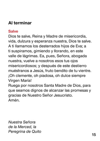 Al terminar
Salve
Dios te salve, Reina y Madre de misericordia,
vida, dulzura y esperanza nuestra, Dios te salve.
A ti llamamos los desterrados hijos de Eva; a
ti suspiramos, gimiendo y llorando, en este
valle de lágrimas. Ea, pues, Señora, abogada
nuestra, vuelve a nosotros esos tus ojos
misericordiosos; y después de este destierro
muéstranos a Jesús, fruto bendito de tu vientre.
¡Oh clemente, oh piadosa, oh dulce siempre
Virgen María!
Ruega por nosotros Santa Madre de Dios, para
que seamos dignos de alcanzar las promesas y
gracias de Nuestro Señor Jesucristo.
Amén.
Nuestra Señora
de la Merced, la
Peregrina de Quito
15
 