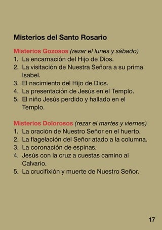 Misterios del Santo Rosario
Misterios Gozosos (rezar el lunes y sábado)
1.	 La encarnación del Hijo de Dios.
2.	 La visitación de Nuestra Señora a su prima
Isabel.
3.	 El nacimiento del Hijo de Dios.
4.	 La presentación de Jesús en el Templo.
5.	 El niño Jesús perdido y hallado en el
Templo.
Misterios Dolorosos (rezar el martes y viernes)
1.	 La oración de Nuestro Señor en el huerto.
2.	 La flagelación del Señor atado a la columna.
3.	 La coronación de espinas.
4.	 Jesús con la cruz a cuestas camino al
Calvario.
5.	 La crucifixión y muerte de Nuestro Señor.
17
 